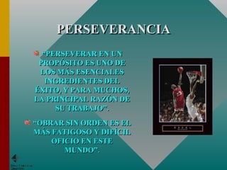 PERSEVERANCIA “ PERSEVERAR EN UN PROPÓSITO ES UNO DE LOS MÁS ESENCIALES INGREDIENTES DEL ÉXITO, Y PARA MUCHOS, LA PRINCIPAL RAZÓN DE SU TRABAJO”. “ OBRAR SIN ORDEN ES EL MÁS FATIGOSO Y DIFÍCIL OFICIO EN ESTE MUNDO”. 