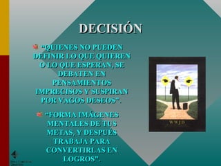 DECISIÓN “ QUIENES NO PUEDEN DEFINIR LO QUE QUIEREN O LO QUE ESPERAN, SE DEBATEN EN PENSAMIENTOS IMPRECISOS Y SUSPIRAN POR VAGOS DESEOS”.  “ FORMA IMÁGENES MENTALES DE TUS METAS, Y DESPUÉS TRABAJA PARA CONVERTIRLAS EN LOGROS”. 