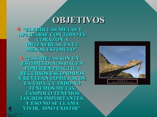 OBJETIVOS “ ELEGIR LAS METAS Y APLICARSE CON TODO EL CORAZÓN A OBTENERLAS, ES EL MEJOR ESTÍMULO”. “ LAS METAS SON UN ESTÍMULO. NOS HACEN PONER EN PRÁCTICA RECURSOS ESCONDIDOS Y REVELAN LO MEJOR DE LA VIDA. CUANDO NO TENEMOS METAS, TAMPOCO TENEMOS LOGROS IMPORTANTES. Y ESO NO SE LLAMA VIVIR,  SINO EXISTIR”. 