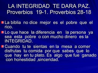 La biblia  no dice  mejor  es  el  pobre  que  el rico.  Lo que hace  la diferencia  en  la persona  ya sea  esta  pobre  o con mucho dinero  es la INTEGRIDAD. Cuando  tu te  sientas  en la  mesa  a comer  disfrutas  tu comida  por que  sabes  que  lo que  hay  en tu plato. Es  algo  que fue  ganado  con honestidad ,sinceridad. LA INTEGRIDAD  TE DARA PAZ. Proverbios  19-1. Proverbios 28-18 