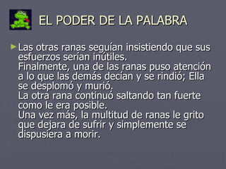 EL PODER DE LA PALABRA Las otras ranas seguían insistiendo que sus esfuerzos serían inútiles. Finalmente, una de las ranas puso atención a lo que las demás decían y se rindió; Ella se desplomó y murió. La otra rana continuó saltando tan fuerte como le era posible. Una vez más, la multitud de ranas le grito que dejara de sufrir y simplemente se dispusiera a morir. 