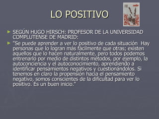 LO POSITIVO SEGÚN HUGO HIRSCH: PROFESOR DE LA UNIVERSIDAD COMPLUTENSE DE MADRID: "Se puede aprender a ver lo positivo de cada situación  Hay personas que lo logran más fácilmente que otras; existen aquellos que lo hacen naturalmente, pero todos podemos entrenarlo por medio de distintos métodos, por ejemplo, la autoconciencia y el autoconocimiento, aprendiendo a identificar pensamientos negativos y cuestionándolos. Si tenemos en claro la propensión hacia el pensamiento negativo, somos conscientes de la dificultad para ver lo positivo. Es un buen inicio."   
