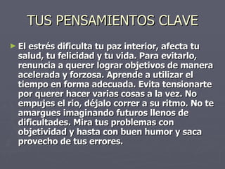 TUS PENSAMIENTOS CLAVE El estrés dificulta tu paz interior, afecta tu salud, tu felicidad y tu vida. Para evitarlo, renuncia a querer lograr objetivos de manera acelerada y forzosa. Aprende a utilizar el tiempo en forma adecuada. Evita tensionarte por querer hacer varias cosas a la vez. No empujes el rio, déjalo correr a su ritmo. No te amargues imaginando futuros llenos de dificultades. Mira tus problemas con objetividad y hasta con buen humor y saca provecho de tus errores.   