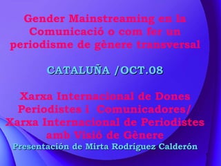 Gender Mainstreaming en la Comunicació o com fer un periodisme de gènere transversal CATALUÑA /OCT.08 Xarxa Internacional de Dones Periodistes i  Comunicadores/ Xarxa Internacional de Periodistes amb Visió de Gènere Presentación de Mirta Rodríguez Calderón 