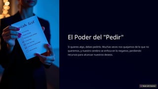 El Poder del "Pedir"
Si quieres algo, debes pedirlo. Muchas veces nos quejamos de lo que no
queremos, y nuestro cerebro se enfoca en lo negativo, perdiendo
recursos para alcanzar nuestros deseos.
 