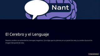 El Cerebro y el Lenguaje
Nuestro cerebro no entiende los mensajes negativos. Si te digo que no pienses en un pastel de nata, tu cerebro buscará la
imagen del pastel de nata.
 
