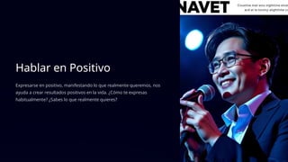 Hablar en Positivo
Expresarse en positivo, manifestando lo que realmente queremos, nos
ayuda a crear resultados positivos en la vida. ¿Cómo te expresas
habitualmente? ¿Sabes lo que realmente quieres?
 