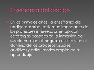 En los primeros años, la enseñanza del código absorbe un tiempo importante de los profesores interesados en aplicar estrategias basadas en la inmersión de sus alumnos en el lenguaje escrito y en el dominio de los procesos visuales, auditivos y articulatorios propios de su aprendizaje. 