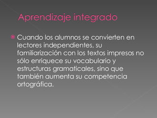 Cuando los alumnos se convierten en lectores independientes, su familiarización con los textos impresos no sólo enriquece su vocabulario y  estructuras gramaticales, sino que también aumenta su competencia ortográfica. 