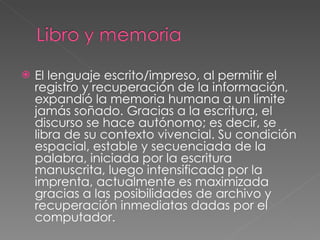 El lenguaje escrito/impreso, al permitir el registro y recuperación de la información, expandió la memoria humana a un límite jamás soñado. Gracias a la escritura, el discurso se hace autónomo; es decir, se libra de su contexto vivencial. Su condición espacial, estable y secuenciada de la palabra, iniciada por la escritura manuscrita, luego intensificada por la imprenta, actualmente es maximizada gracias a las posibilidades de archivo y recuperación inmediatas dadas por el computador. 