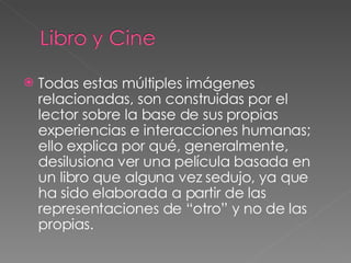 Todas estas múltiples imágenes relacionadas, son construidas por el lector sobre la base de sus propias experiencias e interacciones humanas; ello explica por qué, generalmente, desilusiona ver una película basada en un libro que alguna vez sedujo, ya que ha sido elaborada a partir de las representaciones de “otro” y no de las propias. 
