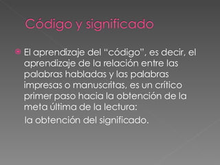 El aprendizaje del “código”, es decir, el aprendizaje de la relación entre las palabras habladas y las palabras impresas o manuscritas, es un crítico primer paso hacia la obtención de la meta última de la lectura:  la obtención del significado. 
