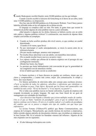 Cuando Shakespeare escribió Hamlet, tenía 20.000 palabras con las que trabajar.
Cuando Lincoln escribió el discurso de Gettysburg en el dorso de un sobre, tenía
unas 114.000 palabras a su disposición.
Hoy hay más de 600.000 palabras en el diccionario Webster. Tom Cláncy parece
haberlas utilizado todas en las mil páginas de su última novela.
El lenguaje se complica cada vez más. Por tanto, la gente tiene que resistir la
tentación de probar algunas de estas palabras nuevas y poco utilizadas.
¿Qué pasaría si algunos de los dichos famosos se hubiera escrito con un estilo
más espeso y algunas palabras exóticas? A continuación, una muestra de algunas ideas
simples convertidas en complejas:
• Cuando un lecho acuífero produce alto nivel sonoro, es que conduce un caudal
determinado.
{Cuando el río suena, agua lleva)
• No por interrumpir el sueño anticipadamente, se inicia la aurora antes de su
referencia horaria.
(No por mucho madrugar, amanece más temprano)
• No resulta eficaz adoctrinar a un can adulto, con maniobras innovadoras.
(No se puede enseñar trucos nuevos a un perro viejo)
• Los vapores visibles que afloran de la materia orgánica son el presagio de una
conflagración inminente.
(Donde hay humo, hay fuego)
• La persona que hurta habitualmente está convencida de que la generalidad de
sus congéneres son de naturaleza similar.
(Cree el ladrón que todos son de su condición)
La buena escritura y el buen discurso no pueden ser confusos, tienen que ser
claros y comprensibles, y cuanto más cortos, mejor. (En comunicación, lo simple y
breve, dos veces bueno.)
Un famoso periodista de televisión daba este consejo para escritores jóvenes:
«Vacíe su mochila de todos los adjetivos, adverbios y referencias que ralentizan su
andar y debilitan su paso. Viaje ligero. Recuerde que las frases más memorables son
también las más cortas: "El rey ha muerto" y "A rey muerto, rey puesto" ».
Por si todas esas palabras nuevas no fueran suficientes, la gente de empresa está
ocupada inventando su propio lenguaje. He aquí una frase literal de un gurú de
management con veleidades de futurólogo:
«Los directivos han llegado a entender que existen múltiples modos de cambio.
Uno es el que yo llamo "aumento de paradigma", para el que la calidad total y la
mejora continua son lo básico. El otro es el cambio radical -o el cambio de paradigma
del cambio- que no se parece a ningún otro tipo de cambio con que haya que
enfrentarse».
La revista Fortune (3/febrero/97) publicó que Better Communications, una
empresa de Lexington, Massachusetts, que enseña técnicas de escritura a empresarios,
había extraído algunos párrafos de documentos internos, que circulaban en empresas de
la lista Fortune 500. En el artículo los llamaban «memos del infierno». Algunos de las
más originales son los siguientes:
• El alto liderazgo helicoptera esta visión.
 