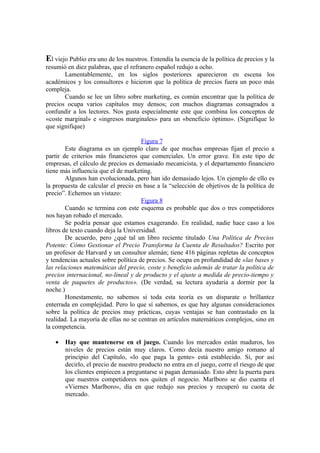 El viejo Publio era uno de los nuestros. Entendía la esencia de la política de precios y la
resumió en diez palabras, que el refranero español redujo a ocho.
Lamentablemente, en los siglos posteriores aparecieron en escena los
académicos y los consultores e hicieron que la política de precios fuera un poco más
compleja.
Cuando se lee un libro sobre marketing, es común encontrar que la política de
precios ocupa varios capítulos muy densos; con muchos diagramas consagrados a
confundir a los lectores. Nos gusta especialmente este que combina los conceptos de
«coste marginal» e «ingresos marginales» para un «beneficio óptimo». (Signifíque lo
que signifique)
Figura 7
Este diagrama es un ejemplo claro de que muchas empresas fijan el precio a
partir de criterios más financieros que comerciales. Un error grave. En este tipo de
empresas, el cálculo de precios es demasiado mecanicista, y el departamento financiero
tiene más influencia que el de marketing.
Algunos han evolucionada, pero han ido demasiado lejos. Un ejemplo de ello es
la propuesta de calcular el precio en base a la “selección de objetivos de la política de
precio”. Echemos un vistazo:
Figura 8
Cuando se termina con este esquema es probable que dos o tres competidores
nos hayan robado el mercado.
Se podría pensar que estamos exagerando. En realidad, nadie hace caso a los
libros de texto cuando deja la Universidad.
De acuerdo, pero ¿qué tal un libro reciente titulado Una Política de Precios
Potente: Cómo Gestionar el Precio Transforma la Cuenta de Resultados? Escrito por
un profesor de Harvard y un consultor alemán; tiene 416 páginas repletas de conceptos
y tendencias actuales sobre política de precios. Se ocupa en profundidad de «las bases y
las relaciones matemáticas del precio, coste y beneficio además de tratar la política de
precios internacional, no-lineal y de producto y el ajuste a medida de precio-tiempo y
venta de paquetes de productos». (De verdad, su lectura ayudaría a dormir por la
noche.)
Honestamente, no sabemos si toda esta teoría es un disparate o brillantez
enterrada en complejidad. Pero lo que sí sabemos, es que hay algunas consideraciones
sobre la política de precios muy prácticas, cuyas ventajas se han contrastado en la
realidad. La mayoría de ellas no se centran en artículos matemáticos complejos, sino en
la competencia.
• Hay que mantenerse en el juego. Cuando los mercados están maduros, los
niveles de precios están muy claros. Como decía nuestro amigo romano al
principio del Capítulo, «lo que paga la gente» está establecido. Si, por así
decirlo, el precio de nuestro producto no entra en el juego, corre el riesgo de que
los clientes empiecen a preguntarse si pagan demasiado. Esto abre la puerta para
que nuestros competidores nos quiten el negocio. Marlboro se dio cuenta el
«Viernes Marlboro», día en que redujo sus precios y recuperó su cuota de
mercado.
 
