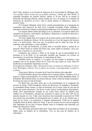 Noel Tichy, profesor en la Escuela de Negocios de la Universidad de Michigan, dice:
«Los grandes líderes tienen que ser grandes maestros». Estima que Jack Welch, el
respetado Presidente de General Electric, dedica el 30 por 100 de su tiempo al
desarrollo del liderazgo.(Welch, incluso enseña una vez a la semana en el instituto de
formación de ejecutivos de G.E.) «Ahí es donde obtiene su influencia», afirma el
profesor Tichy.
El Consejero Delegado Andy Grove enseña personalmente en el programa de
orientación para directivos de Intel Corp. Leopoldo Fernández Pujáis, fundador y
principal accionista de Telepizza, participa personalmente en la formación de su equipo.
Los mejores líderes saben que dirigir ya no es suficiente. Los mejores líderes son
narradores de historias, motivadores, facilitadores. Refuerzan su sentido de dirección o
visión con palabras y acción.
No existe ningún líder en el negocio de las líneas aéreas como Herb Kelleher, el
Presidente de Southwest Airlines. Se ha convertido en el rey del negocio del trayecto
corto y la tarifa barata. Años tras año, su aerolínea está en todas las listas de las
empresas «más admiradas» y «más rentables».
Si se viaja con Southwest, se puede notar el increíble ánimo y actitud de su
personal. Hasta tienen un sentido del humor que, como señaló un pasajero, «hace que
volar como el ganado sea entretenido».
Cualquiera que conozca a Herb se da cuenta de que la personalidad de la
aerolínea es la de Herb. Es un motivador increíble que mantiene sus aviones en
movimiento y la moral alta. Realmente, él «anda detrás de ellos».
También conoce su negocio y a su gente. En una reunión le incitamos a que
comprara uno de los puentes aéreos de la Costa Este que estaba en venta. Haría de
Southwest un competidor importante en el este.
Se lo pensó un momento y dijo: «Me gustaría tener sus puntos de embarque en Nueva
York, Washington y Boston. Pero no quiero sus aviones, y más importante, no quiero a
su gente».
Tenía razón. Motivar a la gente de la Costa Este hubiera sido imposible.
En Herb Kelleher destaca otro atributo de los mejores líderes. Tienden a vivir el
negocio y llegan a personificarlo. En el mejor momento del Chase Manhattan Bank, su
Presidente, David Rocke-feller, era noticia sólo por visitar a Jefes de Estado extranjeros.
El mismo era como un Jefe de Estado.
En Brasil hay una línea aérea que se ha transformado en la campeona del
servicio al cliente, TAM (Transportes Aéreos do Mercosur). Su fundador y Presidente,
el comandante Rolim Amaro, es todo un personaje con el mejor estilo de este tipo de
líderes que toman decisiones y las llevan a cabo; incluso involucrándose directamente.
Desde servir personalmente comidas en sus vuelos hasta ofrecer un teléfono para
«hablar con el Presidente»; pasando por amenizar la espera en las salas VIP con un
pianista tocando en vivo. Todas estas iniciativas han transmitido al personal de TAM
una actitud muy perceptible de preocupación por el viajero. No es de extrañar que, a
pesar de ser joven y no pertenecer a ninguna multinacional, TAM sea la segunda
compañía aérea de Brasil, detrás de Varig. Y que los lectores de la revista de negocios
más importante de ese país la hayan elegido como la Compañía más admirada, por
delante de Microsoft y Nestlé.
Hoy, Bill Gates personifica Microsoft. Tiene pinta de fanático de la informática.
Habla como un fanático de la informática. Vive en una casa de fanático de la
informática.
 