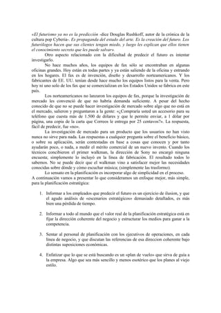 «El futurismo ya no es la predicción -dice Douglas Rushkoff, autor de la crónica de la
cultura pop Cyberia-. Es propaganda del estado del arte. Es la creación del futuro. Los
futurólogos hacen que sus clientes tengan miedo, y luego les explican que ellos tienen
el conocimiento secreto que les puede salvar».
Otro aspecto relacionado con la dificultad de predecir el futuro es intentar
investigarlo.
No hace muchos años, los equipos de fax sólo se encontraban en algunas
oficinas grandes. Hoy están en todas partes y ya están saliendo de la oficina y entrando
en los hogares. El fax es de invención, diseño y desarrollo norteamericanos. Y los
fabricantes de EE. UU. tenían desde hace mucho los equipos listos para la venta. Pero
hoy ni uno solo de los fax que se comercializan en los Estados Unidos se fabrica en este
país.
Los norteamericanos no lanzaron los equipos de fax, porque la investigación de
mercado les convenció de que no habría demanda suficiente. A pesar del hecho
conocido de que no se puede hacer investigación de mercado sobre algo que no está en
el mercado, salieron y preguntaron a la gente: «¿Compraría usted un accesorio para su
teléfono que cuesta más de 1.500 de dólares y que le permite enviar, a 1 dólar por
página, una copia de la carta que Correos le entrega por 25 centavos?». La respuesta,
fácil de predecir, fue «no».
La investigación de mercado para un producto que los usuarios no han visto
nunca no sirve para nada. Las respuestas a cualquier pregunta sobre el beneficio básico,
o sobre su aplicación, serán contestadas en base a cosas que conocen y por tanto
ayudarán poco, o nada, a medir el mérito comercial de un nuevo invento. Cuando los
técnicos concibieron el primer walkman, la dirección de Sony no encargó ninguna
encuesta; simplemente lo incluyó en la línea de fabricación. El resultado todos lo
sabemos. No se puede decir que el walkman vino a satisfacer mejor las necesidades
conocidas sobre dónde y cómo escuchar música; (simplemente las trasformo).
Lo sensato en la planificación es incorporar algo de simplicidad en el proceso.
A continuación vamos a presentar lo que consideramos un enfoque mejor, más simple,
para la planificación estratégica:
1. Informar a los empleados que predecir el futuro es un ejercicio de ilusion, y que
el agudo análisis de «escenarios estratégicos» demasiado detallados, es más
bien una pérdida de tiempo.
2. Informar a todo al mundo que el valor real de la planificación estratégica está en
fijar la dirección coherente del negocio y estructurar los medios para ganar a la
competencia.
3. Sentar al personal de planificación con los ejecutivos de operaciones, en cada
línea de negocio, y que discutan las referencias de esa direccion coherente bajo
distintas suposiciones económicas.
4. Enfatizar que lo que se está buscando es un «plan de vuelo» que sirva de guía a
la empresa. Algo que sea más sencillo y menos esotérico que los planes al viejo
estilo.
 