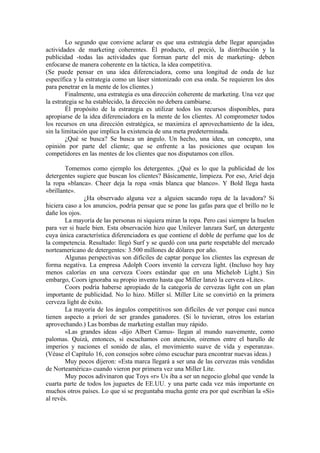 Lo segundo que conviene aclarar es que una estrategia debe llegar aparejadas
actividades de marketing coherentes. Él producto, el preció, la distribución y la
publicidad -todas las actividades que forman parte del mix de marketing- deben
enfocarse de manera coherente en la táctica, la idea competitiva.
(Se puede pensar en una idea diferenciadora, como una longitud de onda de luz
específica y la estrategia como un láser sintonizado con esa onda. Se requieren los dos
para penetrar en la mente de los clientes.)
Finalmente, una estrategia es una dirección coherente de marketing. Una vez que
la estrategia se ha establecido, la dirección no debera cambiarse.
Él propósito de la estrategia es utilizar todos los recursos disponibles, para
apropiarse de la idea diferenciadora en la mente de los clientes. Al comprometer todos
los recursos en una dirección estratégica, se maximiza el aprovechamiento de la idea,
sin la limitación que implica la existencia de una meta predeterminada.
¿Qué se busca? Se busca un ángulo. Un hecho, una idea, un concepto, una
opinión por parte del cliente; que se enfrente a las posiciones que ocupan los
competidores en las mentes de los clientes que nos disputamos con ellos.
Tomemos como ejemplo los detergentes. ¿Qué es lo que la publicidad de los
detergentes sugiere que buscan los clientes? Básicamente, limpieza. Por eso, Ariel deja
la ropa «blanca». Cheer deja la ropa «más blanca que blanco». Y Bold llega hasta
«brillante».
¿Ha observado alguna vez a alguien sacando ropa de la lavadora? Si
hiciera caso a los anuncios, podría pensar que se pone las gafas para que el brillo no le
dañe los ojos.
La mayoría de las personas ni siquiera miran la ropa. Pero casi siempre la huelen
para ver si huele bien. Esta observación hizo que Unilever lanzara Surf, un detergente
cuya única característica diferenciadora es que contiene el doble de perfume que los de
la competencia. Resultado: llegó Surf y se quedó con una parte respetable del mercado
norteamericano de detergentes: 3.500 millones de dólares por año.
Algunas perspectivas son difíciles de captar porque los clientes las expresan de
forma negativa. La empresa Adolph Coors inventó la cerveza light. (Incluso hoy hay
menos calorías en una cerveza Coors estándar que en una Michelob Light.) Sin
embargo, Coors ignoraba su propio invento hasta que Miller lanzó la cerveza «Lite».
Coors podría haberse apropiado de la categoría de cervezas light con un plan
importante de publicidad. No lo hizo. Miller sí. Miller Lite se convirtió en la primera
cerveza light de éxito.
La mayoría de los ángulos competitivos son difíciles de ver porque casi nunca
tienen aspecto a priori de ser grandes ganadores. (Si lo tuvieran, otros los estarían
aprovechando.) Las bombas de marketing estallan muy rápido.
«Las grandes ideas -dijo Albert Camus- llegan al mundo suavemente, como
palomas. Quizá, entonces, si escuchamos con atención, oiremos entre el barullo de
imperios y naciones el sonido de alas, el movimiento suave de vida y esperanza».
(Véase el Capítulo 16, con consejos sobre cómo escuchar para encontrar nuevas ideas.)
Muy pocos dijeron: «Esta marca llegará a ser una de las cervezas más vendidas
de Norteamérica» cuando vieron por primera vez una Miller Lite.
Muy pocos adivinaron que Toys «r» Us iba a ser un negocio global que vende la
cuarta parte de todos los juguetes de EE.UU. y una parte cada vez más importante en
muchos otros países. Lo que sí se preguntaba mucha gente era por qué escribían la «Si»
al revés.
 