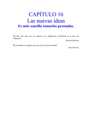 CAPÍTULO 16
Las nuevas ideas
Es más sencillo tomarlas prestadas.
Su idea sólo tiene que ser original en su adaptación al problema en el que está
trabajando.
THOMAS EDISON
Si un hombre se imagina una cosa, otro la tornará realidad
JULIO VERNE
 