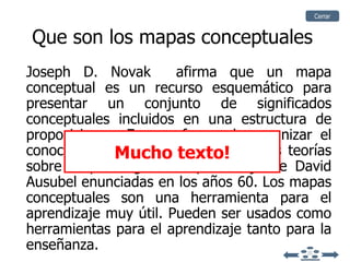 Que son los mapas conceptuales Joseph D. Novak   afirma que un mapa conceptual es un recurso esquemático para presentar un conjunto de significados conceptuales incluidos en una estructura de proposiciones. Es una forma de organizar el conocimiento. Tienen su origen en las teorías sobre la psicología del aprendizaje de   David Ausubel   enunciadas en los años 60.   Los mapas conceptuales son una herramienta para el aprendizaje muy útil. Pueden ser usados como herramientas para el aprendizaje tanto para la enseñanza. Mucho texto! Cerrar 