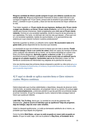 10
Ninguna cantidad de dinero puede comprar lo que uno obtiene cuando es uno
mismo quien da. Ninguna programación financiera le dará a usted más de lo que
consigue al regalar ese 10 por ciento, porque esto le enseña lo que puede hacer el
dinero, y también lo que no puede, y ésas son las dos lecciones de mayor utilidad en
la vida.
Tras haber regalado un 10 por ciento de sus ingresos, dedique otro 10 por ciento
a pagar sus deudas y un tercer 10 por ciento al ahorro, con el fin de acumular un
capital para futuras inversiones. Debe arreglárselas para vivir con el 70 por ciento
restante. Vivimos en una sociedad capitalista, donde la mayoría de las personas no
son capitalistas. Por tanto, no disfrutan del nivel de vida que desean. ¿Para qué vivir
en una sociedad capitalista, repleta de oportunidades, si no aprovechamos ese
sistema por cuya creación lucharon nuestros predecesores?
Aprenda a guardar su dinero y a utilizarlo como capital. No acumulará nada si lo
gasta todo; jamás dispondrá de los recursos que necesita.
La conclusión es que con el dinero ocurre lo mismo que con todo lo demás. Puede
hacerlo trabajar a favor o en contra de usted. Debe ser capaz de manejar el dinero
como cualquier otro elemento de su mente, con la misma idoneidad en cuanto a los
fines y la misma elegancia. Aprenda a ganar, a ahorrar y a dar. Si lo consigue
dominará la presión financiera, y el dinero no será nunca más un estímulo que le
ponga en un estado negativo, haciéndole caer en la infelicidad o tratar con los
demás en condiciones de inferioridad muy alejadas de la plenitud de recursos.
Una vez domine esas tres primeras claves empezará a percibir su vida como un gran
triunfo. Si domina la frustración, el rechazo y la presión financiera, no habrá nada
que no pueda emprender.
4) Y aquí es donde se aplica nuestro lema o Clave número
cuatro: Mejora continua.
Habrá observado que muchas celebridades o deportistas, después de alcanzar cierto
nivel de éxito, se quedan atascados, sin progresar más en su carrera. Es porque caen
en la autocomplacencia, y entonces pierden lo que les permitió encumbrarse desde
el primer momento. Al que ha conseguido mucho, todavía le falta conseguir todo el
futuro que queda por delante.
LAO-TSE, Tao Te King, decía que La vanidad es una de las pasiones más
desastrosas. ¿Qué le ocurre al individuo que se apoltrona? Deja de progresar,
deja de trabajar, deja de crear valor añadido.
Usted no deseará apoltronarse, y si está ya demasiado satisfecho de sí mismo, es
probable que haya dejado de progresar.
Como ha dicho Bob Dylan, «el que no está ocupado en nacer está ocupado en
morir». El que no sube, baja. Una vez le pidieron a Ray Kroc, el fundador de la
 