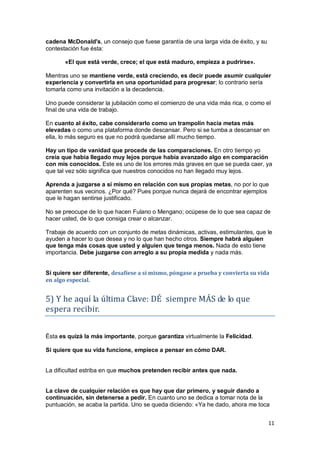 11
cadena McDonald's, un consejo que fuese garantía de una larga vida de éxito, y su
contestación fue ésta:
«El que está verde, crece; el que está maduro, empieza a pudrirse».
Mientras uno se mantiene verde, está creciendo, es decir puede asumir cualquier
experiencia y convertirla en una oportunidad para progresar; lo contrario sería
tomarla como una invitación a la decadencia.
Uno puede considerar la jubilación como el comienzo de una vida más rica, o como el
final de una vida de trabajo.
En cuanto al éxito, cabe considerarlo como un trampolín hacia metas más
elevadas o como una plataforma donde descansar. Pero si se tumba a descansar en
ella, lo más seguro es que no podrá quedarse allí mucho tiempo.
Hay un tipo de vanidad que procede de las comparaciones. En otro tiempo yo
creía que había llegado muy lejos porque había avanzado algo en comparación
con mis conocidos. Este es uno de los errores más graves en que se pueda caer, ya
que tal vez sólo significa que nuestros conocidos no han llegado muy lejos.
Aprenda a juzgarse a sí mismo en relación con sus propias metas, no por lo que
aparenten sus vecinos. ¿Por qué? Pues porque nunca dejará de encontrar ejemplos
que le hagan sentirse justificado.
No se preocupe de lo que hacen Fulano o Mengano; ocúpese de lo que sea capaz de
hacer usted, de lo que consiga crear o alcanzar.
Trabaje de acuerdo con un conjunto de metas dinámicas, activas, estimulantes, que le
ayuden a hacer lo que desea y no lo que han hecho otros. Siempre habrá alguien
que tenga más cosas que usted y alguien que tenga menos. Nada de esto tiene
importancia. Debe juzgarse con arreglo a su propia medida y nada más.
Si quiere ser diferente, desafíese a sí mismo, póngase a prueba y convierta su vida
en algo especial.
5) Y he aquí la última Clave: DÉ siempre MÁS de lo que
espera recibir.
Ésta es quizá la más importante, porque garantiza virtualmente la Felicidad.
Si quiere que su vida funcione, empiece a pensar en cómo DAR.
La dificultad estriba en que muchos pretenden recibir antes que nada.
La clave de cualquier relación es que hay que dar primero, y seguir dando a
continuación, sin detenerse a pedir. En cuanto uno se dedica a tomar nota de la
puntuación, se acaba la partida. Uno se queda diciendo: «Ya he dado, ahora me toca
 