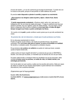 12
el turno de recibir», y no se da cuenta de que el juego ha terminado. Y puede irse con
la música a otra parte, porque en esa partida no valen tableros de puntos.
Es preciso estar dispuesto a plantar la semilla y esperar su crecimiento.
¿Qué pasaría si se dirigiera usted al jardín y dijera: «Dame fruto. Dame
plantas»?
El jardín seguramente contestaría: «Perdone usted, señor mío, pero aquí no
trabajamos así. No son ésas las reglas del juego». Y luego le explicaría que hay que
plantar la semilla, hay que vigilarla, quitar las malas hierbas, hay que regar y echar
abono y dispensar otros muchos cuidados; y si se hace bien, al cabo de algún
tiempo recogerá sus frutos o podrá contemplar las flores.
En cuanto a lo de pedir, puede vociferar cuanto quiera que no por ello cambiarán las
cosas.
Es preciso dar, dar sin descanso y hasta que el suelo produzca sus frutos.
En la vida pasa exactamente lo mismo.
Puede uno ganar mucho dinero y ser dueño de grandes fincas o de grandes
empresas. Pero si lo hace sólo para sí mismo, no será un triunfador en realidad.
No tendrá un verdadero poder. No poseerá la verdadera riqueza.
El que alcanza «la cumbre» en solitario se queda sin nada que hacer, excepto
quizás arrojarse desde ella.
¿Sabe cuál es el mayor engañó del éxito? La creencia de que sea un DESTINO a
escalar, una cosa que se posee, un resultado que se alcanza de una vez por todas.
Si quiere usted triunfar y conseguir todos los resultados que se ha propuesto, debe
concebir el éxito como un proceso, un estilo de vida, un hábito mental, una
estrategia permanente.
Uno ha de saber con qué cuenta y cuáles son los escollos del camino. Debe ser capaz
de utilizar su poder de una manera responsable si quiere disfrutar de la verdadera
Abundancia y de la auténtica felicidad.
¡Esperamos que te haya gustado!
Escuela JUNG. Alto Rendimiento.
Inscríbete GRATIS en www.jungproyect.es y recibe acceso a nuestro Club VIP y Cursos
GRATIS.
 