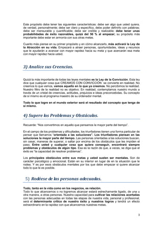 3
Este propósito debe tener las siguientes características: debe ser algo que usted quiera,
de verdad, personalmente; debe ser claro y específico, debe poder definirlo con palabras;
debe ser mensurable y cuantificable; debe ser creíble y realizable; debe tener unas
probabilidades de éxito razonables, quizá del 50 % al empezar; su propósito más
importante debe estar en armonía con sus otras metas.
Cuanto más piense en su primer propósito y en cómo alcanzarlo, más activará la Ley de
la Atracción en su vida. Empezará a atraer personas, oportunidades, ideas y recursos
que le ayudarán a avanzar con mayor rapidez hacia su meta y que acercarán esa meta
con mayor rapidez hacia usted.
3) Analice sus Creencias.
Quizá la más importante de todas las leyes mentales es la Ley de la Convicción. Esta ley
dice que cualquier cosa que CREAMOS CON CONVICCIÓN se convierte en realidad. No
creemos lo que vemos, vemos aquello en lo que ya creemos. No percibimos la realidad.
Nuestro filtro de la realidad no es objetivo. En realidad, contemplamos nuestro mundo a
través de un cristal de creencias, actitudes, prejuicios e ideas preconcebidas. Su concepto
de sí mismo es el programa maestro de su ordenador mental.
Todo lo que logre en el mundo exterior será el resultado del concepto que tenga de
sí mismo.
4) Supere los Problemas y Obstáculos.
Recuerde: “Nos convertimos en aquello que pensamos la mayor parte del tiempo”.
En el campo de los problemas y dificultades, los triunfadores tienen una forma particular de
pensar que llamamos “orientada a las soluciones”. Los triunfadores piensan en las
soluciones la mayor parte del tiempo. Las personas orientadas a las soluciones buscan,
sin cesar, maneras de superar, o saltar por encima de los obstáculos que les impiden el
paso. Entre usted y cualquier cosa que quiera conseguir, encontrará siempre
problemas y obstáculos de algún tipo. Esa es la razón de que, a veces, se diga que el
éxito es “la capacidad de resolver problemas”.
Los principales obstáculos entre sus metas y usted suelen ser mentales. Son de
carácter psicológico y emocional. Están en su interior en lugar de en la situación que le
rodea. Y es por esos obstáculos mentales por los que debe empezar si quiere alcanzar
todo lo que le es posible.
5) Rodéese de las personas adecuadas.
Todo, tanto en la vida como en los negocios, es relación.
Todo lo que alcancemos o no logremos alcanzar estará estrechamente ligado, de una u
otra manera, a otras personas. Nuestra capacidad para cultivar las relaciones acertadas
con las personas adecuadas en todas las etapas de nuestra vida, personal y profesional,
será el determinante crítico de nuestro éxito y nuestros logros y tendrá un efecto
extraordinario en la rapidez con que alcancemos nuestras metas.
 