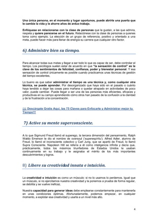 4
Una única persona, en el momento y lugar oportunos, puede abrirle una puerta que
le cambie la vida y le ahorre años de arduo trabajo.
Enfóquese en relacionarse con la clase de personas que le gustan, a las que admira,
respeta y quiere parecerse en el futuro. Relaciónese con la clase de personas a quienes
toma como ejemplo. La elección de un grupo de referencia, positivo y orientado a una
meta, puede hacer más para llenar de energía su carrera que cualquier otro factor.
6) Administre bien su tiempo.
Para alcanzar todas sus metas y llegar a ser todo lo que es capaz de ser, debe controlar el
tiempo. Los psicólogos suelen estar de acuerdo en que “la sensación de control” es la
clave de los sentimientos de felicidad, confianza, poder y bienestar personal. Y esa
sensación de control únicamente es posible cuando practicamos unas técnicas de gestión
del tiempo excelentes.
Lo bueno es que saber administrar el tiempo es una técnica y, como cualquier otra
técnica, se puede aprender. Por desorganizado que haya sido en el pasado o cuánto
haya tendido a dejar las cosas para mañana o quedar atrapado en actividades de poco
valor, puede cambiar. Puede llegar a ser una de las personas más eficientes, eficaces y
productivas en su campo aprendiendo cómo otros han pasado de la confusión a la claridad
y de la frustración a la concentración.
¡¡¡ Descárgate Gratis Aquí, las 75 Claves para Enfocarte y Administrar mejor tu
Tiempo!!!
7) Active su mente superconsciente.
A lo que Sigmund Freud llamó el superego, la tercera dimensión del pensamiento, Ralph
Waldo Emerson le dio el nombre de oversoul (‘superespíritu’). Alfred Adler, alumno de
Freud, lo llamó el inconsciente colectivo y Carl Jung, que se apartó de Freud, lo llamó
Supra Consciente. Napoleon Hill se refería a él como inteligencia infinita y decía que,
prácticamente, todos los máximos triunfadores de Estados Unidos la usaban
continuamente en su trabajo y le asignaba el mérito de los más importantes
descubrimientos y logros.
8) Libere su creatividad innata e intuición.
La creatividad e intuición es como un músculo: si no lo usamos lo perdemos. Igual que
un músculo, si no ejercitamos nuestra creatividad y la ponemos a prueba de forma regular,
se debilita y se vuelve ineficaz.
Nuestra capacidad para generar ideas debe emplearse constantemente para mantenerla
en unas condiciones óptimas. Afortunadamente, podemos empezar, en cualquier
momento, a explotar esa creatividad y usarla a un nivel más alto.
 