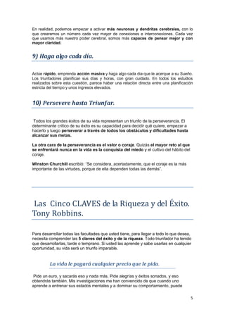 5
En realidad, podemos empezar a activar más neuronas y dendritas cerebrales, con lo
que crearemos un número cada vez mayor de conexiones e interconexiones. Cada vez
que usamos más nuestro poder cerebral, somos más capaces de pensar mejor y con
mayor claridad.
9) Haga algo cada día.
Actúe rápido, emprenda acción masiva y haga algo cada dia que le acerque a su Sueño.
Los triunfadores planifican sus días y horas, con gran cuidado. En todos los estudios
realizados sobre esta cuestión, parece haber una relación directa entre una planificación
estricta del tiempo y unos ingresos elevados.
10) Persevere hasta Triunfar.
Todos los grandes éxitos de su vida representan un triunfo de la perseverancia. El
determinante crítico de su éxito es su capacidad para decidir qué quiere, empezar a
hacerlo y luego perseverar a través de todos los obstáculos y dificultades hasta
alcanzar sus metas.
La otra cara de la perseverancia es el valor o coraje. Quizás el mayor reto al que
se enfrentará nunca en la vida es la conquista del miedo y el cultivo del hábito del
coraje.
Winston Churchill escribió: “Se considera, acertadamente, que el coraje es la más
importante de las virtudes, porque de ella dependen todas las demás”.
Las Cinco CLAVES de la Riqueza y del Éxito.
Tony Robbins.
Para desarrollar todas las facultades que usted tiene, para llegar a todo lo que desea,
necesita comprender las 5 claves del éxito y de la riqueza. Todo triunfador ha tenido
que desarrollarlas, tarde o temprano. Si usted las aprende y sabe usarlas en cualquier
oportunidad, su vida será un triunfo imparable.
La vida le pagará cualquier precio que le pida.
Pide un euro, y sacarás eso y nada más. Pide alegrías y éxitos sonados, y eso
obtendrás también. Mis investigaciones me han convencido de que cuando uno
aprende a entrenar sus estados mentales y a dominar su comportamiento, puede
 