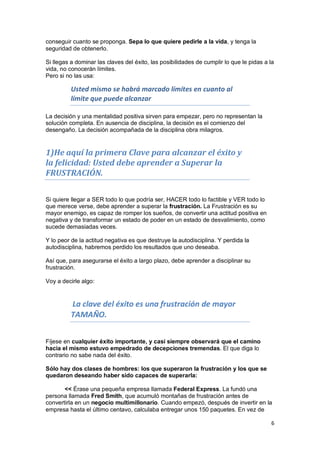 6
conseguir cuanto se proponga. Sepa lo que quiere pedirle a la vida, y tenga la
seguridad de obtenerlo.
Si llegas a dominar las claves del éxito, las posibilidades de cumplir lo que le pidas a la
vida, no conocerán límites.
Pero si no las usa:
Usted mismo se habrá marcado límites en cuanto al
límite que puede alcanzar
La decisión y una mentalidad positiva sirven para empezar, pero no representan la
solución completa. En ausencia de disciplina, la decisión es el comienzo del
desengaño. La decisión acompañada de la disciplina obra milagros.
1)He aquí la primera Clave para alcanzar el éxito y
la felicidad: Usted debe aprender a Superar la
FRUSTRACIÓN.
Si quiere llegar a SER todo lo que podría ser, HACER todo lo factible y VER todo lo
que merece verse, debe aprender a superar la frustración. La Frustración es su
mayor enemigo, es capaz de romper los sueños, de convertir una actitud positiva en
negativa y de transformar un estado de poder en un estado de desvalimiento, como
sucede demasiadas veces.
Y lo peor de la actitud negativa es que destruye la autodisciplina. Y perdida la
autodisciplina, habremos perdido los resultados que uno deseaba.
Así que, para asegurarse el éxito a largo plazo, debe aprender a disciplinar su
frustración.
Voy a decirle algo:
La clave del éxito es una frustración de mayor
TAMAÑO.
Fíjese en cualquier éxito importante, y casi siempre observará que el camino
hacia el mismo estuvo empedrado de decepciones tremendas. El que diga lo
contrario no sabe nada del éxito.
Sólo hay dos clases de hombres: los que superaron la frustración y los que se
quedaron deseando haber sido capaces de superarla:
<< Érase una pequeña empresa llamada Federal Express. La fundó una
persona llamada Fred Smith, que acumuló montañas de frustración antes de
convertirla en un negocio multimillonario. Cuando empezó, después de invertir en la
empresa hasta el último centavo, calculaba entregar unos 150 paquetes. En vez de
 