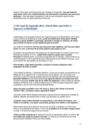 8
deseos. Para pasar esa barrera hay que combatir la frustración, hay que tomarse
cada revés como una «realimentación» de información necesaria, que sirve para
aprender, y hay que seguir empujando. Dudo de que encuentre usted muchos
triunfadores que no hayan pasado por todo eso.
2) He aquí la segunda clave: Usted debe aprender a
Superar el RECHAZO.
¿Habrá algo en el lenguaje humano que duela más que la simple palabra «no»? Para
el que conozca el mundo de la venta, ¿cuál es la diferencia entre ganar 100.000
dólares y ganar 25.000? La principal, aprender a encajar un rechazo, de modo
que el temor al mismo no sea obstáculo para la acción.
Los mejores vendedores son los que escuchan más negativas. Son los que saben
tomar un «no» y servirse de él como palanca para pasar al «sí».
El desafío más grande para todo aquel que se haya formado en nuestra cultura es la
dificultad de superar un «no». «¿Qué haría usted si supiera que no podía
fracasar?» Piénselo ahora. Si tuviera la seguridad de no fracasar, ¿influiría ello en su
comportamiento? ¿No le permitiría hacer exactamente lo que desea? Así pues, ¿qué
se lo impide? Es esa palabra de dos letras, el «no».
Para triunfar, usted debe aprender a encajar el rechazo sabiendo cómo
despojarlo de todo su poder.
¿Oyó hablar de Rambo, o Sylvester Stallone? ¿Cree que se limitó a presentarse en el
despacho de un agente o en un estudio para que le dijeran: «Sí, nos gustan sus
músculos y vamos a hacerle protagonista de una película»? No fue exactamente así.
Sylvester Stallone ha triunfado porque fue capaz de resistir un rechazo tras otro.
Cuando empezaba recibió más de un millar de negativas. Visitó a todos los agentes
artísticos de Nueva York, y todos le dijeron que no. Pero él siguió empujando, siguió
insistiendo, y por fin hizo una película titulada Rocky.
Supo escuchar la palabra «no» mil veces y, pese a ello, llamar a la puerta
número 1.001. ¿Cuántos «noes» aguantaría usted?
¿Cuántas veces habrá deseado acercarse a alguna persona interesante y dirigirle la
palabra, dejando de hacerlo para no tener que escuchar un posible «no»?
¿Cuántas veces habrá decidido no presentarse a una oferta de empleo, o no
visitar a un cliente, o no pasar una prueba, porque tuvo miedo a una negativa?
Dése cuenta ahora de lo absurdo que es eso. Se pone cortapisas a sí mismo por
temor a una palabra de dos letras. Y eso que la palabra en sí no tiene ningún poder:
ni corta, ni le priva de ninguna de sus fuerzas.
Todo su poder procede de la manera en que se la representa usted a sí mismo, de
los límites que usted se impone ante ella. ¿Y cuál es la consecuencia de unos
pensamientos limitados? Pues una vida limitada.
 