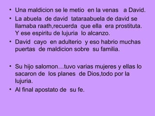Una maldicion se le metio  en la venas  a David. La abuela  de david  tataraabuela de david se llamaba raath,recuerda  que ella  era prostituta.  Y ese espiritu de lujuria  lo alcanzo. David  cayo  en adulterio  y eso habrio muchas puertas  de maldicion sobre  su familia. Su hijo salomon…tuvo varias mujeres y ellas lo sacaron de  los planes  de Dios,todo por la lujuria. Al final apostato de  su fe. 