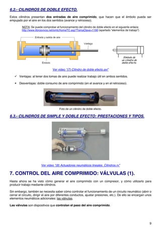 9
6.2.- CILINDROS DE DOBLE EFECTO.
Estos cilindros presentan dos entradas de aire comprimido, que hacen que el émbolo pueda ser
empujado por el aire en los dos sentidos (avance y retroceso).
NOTA: Se puede comprobar el funcionamiento del cilindro de doble efecto en el siguiente enlace:
http://www.librosvivos.net/smtc/homeTC.asp?TemaClave=1166 (apartado “elementos de trabajo”)
Ver video “(7) Cilindro de doble efecto.avi”
 Ventajas: al tener dos tomas de aire puede realizar trabajo útil en ambos sentidos.
 Desventajas: doble consumo de aire comprimido (en el avance y en el retroceso).
Foto de un cilindro de doble efecto.
6.3.- CILINDROS DE SIMPLE Y DOBLE EFECTO: PRESTACIONES Y TIPOS.
Ver video “(8) Actuadores neumáticos lineales. Cilindros.rv”
7. CONTROL DEL AIRE COMPRIMIDO: VÁLVULAS (1).
Hasta ahora se ha visto cómo generar el aire comprimido con un compresor, y cómo utilizarlo para
producir trabajo mediante cilindros.
Sin embargo, también se necesita saber cómo controlar el funcionamiento de un circuito neumático (abrir o
cerrar el circuito, dirigir el aire por diferentes conductos, ajustar presiones, etc.). De ello se encargan unos
elementos neumáticos adicionales: las válvulas.
Las válvulas son dispositivos que controlan el paso del aire comprimido.
 