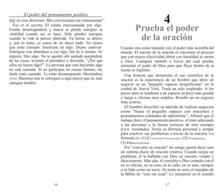 16 17
El poder del pensamiento positivo
4
dije en esos discursos. Mis convicciones me entusiasman”.
Ése es el secreto. Él estaba entusiasmado por algo.
Estaba desahogándose y nunca se pierde energías ni
vitalidad cuando así se hace. Sólo pierdes energías
cuando la vida te parece aburrida. Tu mente se aburre
y, por lo tanto, se cansa de no hacer nada. No tienes
que estar cansado. Interésate en algo. Déjate cautivar.
Entrégate con abandono a ese algo. Sal de ti mismo. Sé
alguien. Haz algo. No te quedes ahí sentado quejándote
de las cosas, leyendo el periódico y diciendo, “¿Por qué
ellos no hacen algo?”. La persona que está haciendo algo
no está cansada. Si no participas en causas buenas, sin
duda estás cansado. Te estás desintegrando. Muriéndote
vivo. Mientras más te entregues a algo mayor que tú, más
energías tendrás.
Prueba el poder
de la oración
Cuando oras estás tratando con el poder más increíbledel
mundo. El secreto de la oración es encontrar el proceso
que con mayor efectividad abrirá con humildad tu mente
a Dios. Cualquier método a través del cual puedas
estimular el poder de Dios para que fluya dentro de tu
mente es legítimo.
Una historia que demuestra el uso científico de la
oración es la experiencia de un hombre que abrió un
negocio en un “pequeño espacio insignificante” en la
ciudad de Nueva York. Tenía un solo empleado. A los
pocos años se mudaron a un espacio un poco más grande
y luego a oficinas muy amplias. Resultó ser un negocio
muy exitoso.
El hombre describió su método de realizar negocios
como “llenar el pequeño espacio con oraciones y
pensamientos colmados de optimismo”. Afirmó que el
trabajo duro, el pensamiento positivo, el trato adecuado
a las personas y la forma correcta de orar siempre
d a n resultados. Tenía su fórmula personal y simple
para resolver sus problemas a través de la oración. La
fórmula es: (1) ConvErtir En oración, (2) visualizar,
(3) materializar.
Por “convertir en oración” mi amigo quería decir usar
un sistema diario de oración creativa. Cuando surgía un
problema, él lo hablaba con Dios en oración, simple y
directamente. Más aún, él concebía a Dios estando con él
en su oficina, en su casa, en la calle, en su auto, siempre
a su lado como un socio. Se tomó en serio el mandato de
la Biblia de “orar sin cesar”. Lo interpretó en el sentido
 