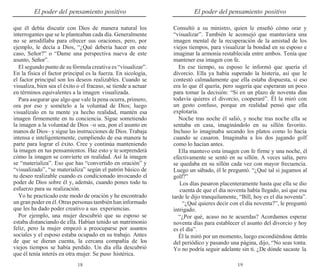18 19
El poder del pensamiento positivo El poder del pensamiento positivo
que él debía discutir con Dios de manera natural los
interrogantes que se le planteaban cada día. Generalmente
no se arrodillaba para ofrecer sus oraciones, pero, por
ejemplo, le decía a Dios, “¿Qué debería hacer en este
caso, Señor?” o “Dame una perspectiva nueva de este
asunto, Señor”.
El segundo punto de su fórmula creativa es “visualizar”.
En la física el factor principal es la fuerza. En sicología,
el factor principal son los deseos realizables. Cuando se
visualiza, bien sea el éxito o el fracaso, se tiende a actuar
en términos equivalentes a la imagen visualizada.
Para asegurar que algo que vale la pena ocurra, primero,
ora por eso y somételo a la voluntad de Dios; luego
visualízalo en tu mente ya hecho realidad, mantén esa
imagen firmemente en tu conciencia. Sigue sometiendo
la imagen a la voluntad de Dios –o sea, pon el asunto en
manos de Dios– y sigue las instrucciones de Dios. Trabaja
intensa e inteligentemente, cumpliendo de esa manera tu
parte para lograr el éxito. Cree y continúa manteniendo
la imagen en tus pensamientos. Haz esto y te sorprenderá
cómo la imagen se convierte en realidad. Así la imagen
se “materializa”. Eso que has “convertido en oración” y
“visualizado”, “se materializa” según el patrón básico de
tu deseo realizable cuando es condicionado invocando el
poder de Dios sobre él y, además, cuando pones todo tu
esfuerzo para su realización.
Yo he practicado este modo de oración y he encontrado
ungran poderen él.Otraspersonas tambiénhan informado
que les ha dado poder creativo a sus experiencias.
Por ejemplo, una mujer descubrió que su esposo se
estaba distanciando de ella. Habían tenido un matrimonio
feliz, pero la mujer empezó a preocuparse por asuntos
sociales y el esposo estaba ocupado en su trabajo. Antes
de que se dieran cuenta, la cercana compañía de los
viejos tiempos se había perdido. Un día ella descubrió
que él tenía interés en otra mujer. Se puso histérica.
Consultó a su ministro, quien le enseñó cómo orar y
“visualizar”. También le aconsejó que mantuviera una
imagen mental de la recuperación de la amistad de los
viejos tiempos, para visualizar la bondad en su esposo e
imaginar la armonía restablecida entre ambos. Tenía que
mantener esa imagen con fe.
En ese tiempo, su esposo le informó que quería el
divorcio. Ella ya había superado la histeria, así que le
contestó calmadamente que ella estaba dispuesta, si eso
era lo que él quería, pero sugería que esperaran un poco
para tomar la decisión: “Si en un plazo de noventa días
todavía quieres el divorcio, cooperaré”. Él la miró con
un gesto confuso, porque en realidad pensó que ella
explotaría.
Noche tras noche él salió, y noche tras noche ella se
sentaba en casa, imaginándolo en su sillón favorito.
Incluso lo imaginaba secando los platos como lo hacía
cuando se casaron. Imaginaba a los dos jugando golf
como lo hacían antes.
Ella mantuvo esta imagen con fe firme y una noche, él
efectivamente se sentó en su sillón. A veces salía, pero
se quedaba en su sillón cada vez con mayor frecuencia.
Luego un sábado, él le preguntó. “¿Qué tal si jugamos al
golf?”
Los días pasaron placenteramente hasta que ella se dio
cuenta de que el día noventa había llegado, así que esa
tarde le dijo tranquilamente, “Bill, hoy es el día noventa”.
“¿Qué quieres decir con el día noventa?”, le preguntó
intrigado.
“¿Por qué, acaso no te acuerdas? Acordamos esperar
noventa días para establecer el asunto del divorcio y hoy
es el día”.
Él la miró por un momento, luego escondiéndose detrás
del periódico y pasando una página, dijo, “No seas tonta.
Yo no podría seguir adelante sin ti. ¿De dónde sacaste la
 