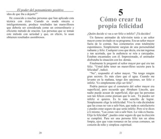 20 21
El poder del pensamiento positivo
5
idea de que iba a dejarte?”
He conocido a muchas personas que han aplicado esta
técnica con éxito. Cuando es usada sincera e
inteligentemente, produce resultados tan maravillosos
que debería ser considerada como un extraordinario y
eficiente método de oración. Las personas que se toman
este método con seriedad y que, en efecto, lo usan
obtienen resultados asombrosos.
Cómo crear tu
propia felicidad
¿Quién decide si vas a ser feliz o infeliz? ¡Tú decides!
Un famoso animador de televisión tenía a un señor
mayor como invitado en su programa. Era un señor mayor
fuera de lo común. Sus comentarios eran totalmente
espontáneos. Simplemente surgían de una personalidad
radiante y feliz. Cualquier cosa que decía, era tan ingenua
y tan acertada, que la audiencia se reía a carcajadas.
Estaban encantados con él. Impresionado, el animador
disfrutaba la situación con los demás.
Finalmente le preguntó al señor mayor por qué era tan
feliz. “Usted debe tener un maravilloso secreto para la
felicidad”, indicó.
“No”, respondió el señor mayor, “No tengo ningún
gran secreto. Es más claro que el agua. Cuando me
levanto en la mañana, tengo dos opciones, ser feliz o
infeliz. Yo simplemente elijo ser feliz”.
Podría parecer que el cometario del señor mayor era
superficial, pero recuerdo que Abraham Lincoln, que
nadie puede acusar de superficial, dijo que las personas
son tan felices como piensan que lo son. Tú puedes ser
infeliz si quieres. Es lo más sencillo de lograr.
Simplemente elige la infelicidad. Vive la vida diciéndote
que las cosas no van a salir bien, que nada es satisfactorio
y puedes estar seguro de que serás infeliz. Pero si te dices
a ti mismo, “Las cosas van a salir bien. La vida es buena.
Elijo la felicidad”, puedes estar seguro de que tuelección
se cumplirá. Para ser una persona feliz ten un alma
limpia, ojos que vean romance en las cosas comunes, un
corazón de niño y simpleza espiritual.
 