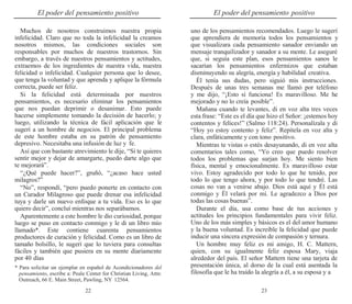 22 23
El poder del pensamiento positivo El poder del pensamiento positivo
Muchos de nosotros construimos nuestra propia
infelicidad. Claro que no toda la infelicidad la creamos
nosotros mismos, las condiciones sociales son
responsables por muchos de nuestros trastornos. Sin
embargo, a través de nuestros pensamientos y actitudes,
extraemos de los ingredientes de nuestra vida, nuestra
felicidad o infelicidad. Cualquier persona que lo desee,
que tenga la voluntad y que aprenda y aplique la fórmula
correcta, puede ser feliz.
Si la felicidad está determinada por nuestros
pensamientos, es necesario eliminar los pensamientos
que nos puedan deprimir o desanimar. Esto puede
hacerse simplemente tomando la decisión de hacerlo; y
luego, utilizando la técnica de fácil aplicación que le
sugerí a un hombre de negocios. El principal problema
de este hombre estaba en su patrón de pensamiento
depresivo. Necesitaba una infusión de luz y fe.
Así que con bastante atrevimiento le dije, “Si te quieres
sentir mejor y dejar de amargarte, puedo darte algo que
te mejorará”.
“¿Qué puede hacer?”, gruñó, “¿acaso hace usted
milagros?”
“No”, respondí, “pero puedo ponerte en contacto con
un Curador Milagroso que puede drenar esa infelicidad
tuya y darle un nuevo enfoque a tu vida. Eso es lo que
quiero decir”, concluí mientras nos separábamos.
Aparentemente a este hombre le dio curiosidad, porque
luego se puso en contacto conmigo y le di un libro mío
llamado*. Este contiene cuarenta pensamientos
productores de curación y felicidad. Como es un libro de
tamaño bolsillo, le sugerí que lo tuviera para consultas
fáciles y también que pusiera en su mente diariamente
por 40 días
* Para solicitar un ejemplar en español de Acondicionadores del
pensamiento, escribe a: Peale Center for Christian Living, Attn:
Outreach, 66 E. Main Street, Pawling, NY 12564.
uno de los pensamientos recomendados. Luego le sugerí
que aprendiera de memoria todos los pensamientos y
que visualizara cada pensamiento sanador enviando un
mensaje tranquilizador y sanador a su mente. Le aseguré
que, si seguía este plan, esos pensamientos sanos le
sacarían los pensamientos enfermizos que estaban
disminuyendo su alegría, energía y habilidad creativa.
Él tenía sus dudas, pero siguió mis instrucciones.
Después de unas tres semanas me llamó por teléfono
y me dijo, “¡Esto sí funciona! Es maravilloso. Me he
mejorado y no lo creía posible”.
Mañana cuando te levantes, di en voz alta tres veces
esta frase: “Este es el día que hizo el Señor: ¡estemos hoy
contentos y felices!” (Salmo 118:24). Personalízala y di
“Hoy yo estoy contento y feliz”. Repítela en voz alta y
clara, enfáticamente y con tono positivo.
Mientras te vistas o estés desayunando, di en voz alta
comentarios tales como, “Yo creo que puedo resolver
todos los problemas que surjan hoy. Me siento bien
física, mental y emocionalmente. Es maravilloso estar
vivo. Estoy agradecido por todo lo que he tenido, por
todo lo que tengo ahora, y por todo lo que tendré. Las
cosas no van a venirse abajo. Dios está aquí y Él está
conmigo y Él velará por mí. Le agradezco a Dios por
todas las cosas buenas”.
Durante el día, usa como base de tus acciones y
actitudes los principios fundamentales para vivir feliz.
Uno de los más simples y básicos es el del amor humano
y la buena voluntad. Es increíble la felicidad que puede
inducir una sincera expresión de compasión y ternura.
Un hombre muy feliz es mi amigo, H. C. Mattern,
quien, con su igualmente feliz esposa Mary, viaja
alrededor del país. El señor Mattern tiene una tarjeta de
presentación única, al dorso de la cual está asentada la
filosofía que le ha traído la alegría a él, a su esposa y a
 