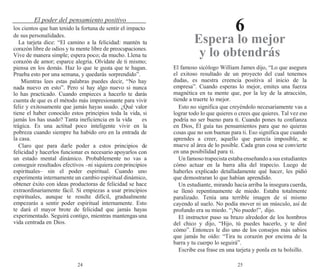 24 25
El poder del pensamiento positivo
6
los cientos que han tenido la fortuna de sentir el impacto
de sus personalidades.
La tarjeta dice: “El camino a la felicidad: mantén tu
corazón libre de odios y tu mente libre de preocupaciones.
Vive de manera simple; espera poco; da mucho. Llena tu
corazón de amor; esparce alegría. Olvídate de ti mismo;
piensa en los demás. Haz lo que te gusta que te hagan.
Prueba esto por una semana, y quedarás sorprendido”.
Mientras lees estas palabras puedes decir, “No hay
nada nuevo en esto”. Pero sí hay algo nuevo si nunca
lo has practicado. Cuando empieces a hacerlo te darás
cuenta de que es el método más impresionante para vivir
feliz y exitosamente que jamás hayas usado. ¿Qué valor
tiene el haber conocido estos principios toda la vida, si
jamás los has usado? Tanta ineficiencia en la vida es
trágica. Es una actitud poco inteligente vivir en la
pobreza cuando siempre ha habido oro en la entrada de
la casa.
Claro que para darle poder a estos principios de
felicidad y hacerlos funcionar es necesario apoyarlos con
un estado mental dinámico. Probablemente no vas a
conseguir resultados efectivos –ni siquiera conprincipios
espirituales– sin el poder espiritual. Cuando uno
experimenta internamente un cambio espiritual dinámico,
obtener éxito con ideas productoras de felicidad se hace
extraordinariamente fácil. Si empiezas a usar principios
espirituales, aunque te resulte difícil, gradualmente
empezarás a sentir poder espiritual internamente. Esto
te dará el mayor brote de felicidad que jamás hayas
experimentado. Seguirá contigo, mientras mantengas una
vida centrada en Dios.
Espera lo mejor
y lo obtendrás
El famoso sicólogo William James dijo, “Lo que asegura
el exitoso resultado de un proyecto del cual tenemos
dudas, es nuestra creencia positiva al inicio de la
empresa”. Cuando esperas lo mejor, emites una fuerza
magnética en tu mente que, por la ley de la atracción,
tiende a traerte lo mejor.
Esto no significa que creyéndolo necesariamente vas a
lograr todo lo que quieres o crees que quieres. Tal vez eso
podría no ser bueno para ti. Cuando pones tu confianza
en Dios, Él guía tus pensamientos para que no quieras
cosas que no son buenas para ti. Eso significa que cuando
aprendes a creer, aquello que parecía imposible, se
mueve al área de lo posible. Cada gran cosa se convierte
en una posibilidad para ti.
Un famoso trapecista estabaenseñandoa sus estudiantes
cómo actuar en la barra alta del trapecio. Luego de
haberles explicado detalladamente qué hacer, les pidió
que demostraran lo que habían aprendido.
Un estudiante, mirando hacia arriba la insegura cuerda,
se llenó repentinamente de miedo. Estaba totalmente
paralizado. Tenía una terrible imagen de sí mismo
cayendo al suelo. No podía mover ni un músculo, así de
profundo era su miedo. “¡No puedo!”, dijo.
El instructor puso su brazo alrededor de los hombros
del chico y dijo, “Hijo, tú puedes hacerlo, y te diré
cómo”. Entonces le dio uno de los consejos más sabios
que jamás he oído: “Tira tu corazón por encima de la
barra y tu cuerpo lo seguirá”.
Escribe esa frase en una tarjeta y ponla en tu bolsillo.
 
