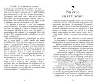 28 29
El poder del pensamiento positivo
7
en ella y luego maravíllate de lo que hará por ti. Esta
es la fórmula: ‘Si Dios está con nosotros, ¿quién podrá
estar contra nosotros?’ (Romanos 8:31). Pero cámbiala
para personalizarla, así que dirás ‘Si Dios está conmigo,
¿quién podrá estar en mi contra?’ Dios se da cuenta de
que quieres seguridad y apoyo para tus niños y para ti, y
practicando el método que te sugiero estoy segura de que
el poder para obtener lo que quieras te será dado”.
Ella aprendió a acercarse a cada casa esperando
concretar una venta, afirmando e imaginando resultados
positivos, no negativos. Cuando la vendedora empleó
este principio, adquirió un nuevo valor, una nueva fe y
una confianza más profunda en su capacidad. Ahora ella
declara, “Dios me ayuda a vender aspiradoras”, ¿y quién
puede contradecirle?
Hay un principio auténtico y bien definido que afirma
que la mente tiende a recibir aquello que espera
profundamente. Tal vez sea cierto porque lo que realmente
esperas es lo que realmente quieres. A menos quequieras
algo lo suficientemente como para crear una atmósfera
de factores positivos mediante tu deseo dinámico, es
probable que no logres lo que deseas. “Si lo haces con
todo tu corazón” –este es el secreto. “Si lo haces con
todo tu corazón”, o sea, si pones tu personalidad entera y
buscas creativamente los deseos de tu corazón, tu
búsqueda no será en vano.
Por lo menos diez veces al día afirma, “Espero lo
mejor y, con la ayuda de Dios, obtendré lo mejor”.
Haciendo esto, tus pensamientos se dirigirán hacia lo
mejor y se condicionarán para su realización. Esta
práctica conseguirá que tus poderes se enfoquen para
conseguir lo mejor. Y recibirás lo mejor.
No creo
en el fracaso
No hay dificultad que no puedas vencer. Un hombre sabio
y filosófico me dijo una vez cuando le pregunté cómo
superaba las dificultades, “¿Cómo enfrento unproblema?
Bueno, primero trato de ir alrededor del problema, y si
no puedo ir alrededor, trato de ir por debajo de él, y si no
puedo ir por debajo, trato de ir por encima de él, y si no
puedo ir por encima, me abro camino a través de él”.
Luego añadió, “Dios y yo nos abrimos camino a través
de él”.
Un método eficaz para hacer que tu mente tenga un
carácter positivo es eliminando ciertas expresiones de
pensamiento y de conversación que podemos llamar los
“pequeños pensamientos negativos”. Estos elementos
negativos saturan las conversaciones de lapersona típica,
y mientras cada uno pareciera carecer de importancia en
sí mismo, el efecto total es condicionar la mente
negativamente. Cuando la idea de estos “pequeños
pensamientos negativos” se me ocurrió por primera vez,
empecé a analizar mis propios hábitos de conversación
y me impresionó lo que encontré. Afirmaba cosas como
“Me temo que llegaré tarde”, o “Ojalá que no se me
pinche un neumático”, o “No creo que pueda hacer eso”.
Efectivamente esos son “pequeños pensamientos
negativos” y, por supuesto, un pensamiento grande es
más poderoso que uno pequeño. Pero no debemos olvidar
que “los poderosos robles crecen de pequeñas bellotas”,
y si muchos “pequeños pensamientos negativos” saturan
tu conversación, suelen filtrarse en tus pensamientos. Es
sorprendente la fuerza que acumulan, y antes de que
 