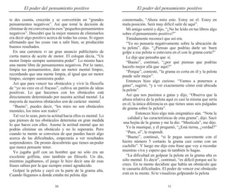 30 31
El poder del pensamiento positivo El poder del pensamiento positivo
te des cuenta, crecerán y se convertirán en “grandes
pensamientos negativos”. Así que tomé la decisión de
eliminarde miconversaciónesos“pequeñospensamientos
negativos”. Descubrí que la mejor manera de eliminarlos
era decir algo positivo acerca de todas las cosas. Si sigues
afirmando que las cosas van a salir bien, se producirán
buenos resultados.
En una carretera vi un gran anuncio publicitario de
cierta marca de aceite de motor. El eslogan decía, “Un
motor limpio siempre suministra poder”. Lo mismo hace
una mente libre de pensamientos negativos. Por lo tanto,
limpia tus pensamientos, date un motor mental limpio,
recordando que una mente limpia, al igual que un motor
limpio, siempre suministra poder.
Así que para vencer tus obstáculos y vivir la filosofía
de “yo no creo en el fracaso”, cultiva un patrón de ideas
positivas. Lo que hacemos con los obstáculos está
directamente determinado por nuestra actitud mental. La
mayoría de nuestros obstáculos son de carácter mental.
“Bueno”, puedes decir, “los míos no son obstáculos
mentales, los míos son reales”.
Tal vez lo sean, pero tu actitud hacia ellos es mental. Lo
que pienses de tus obstáculos determina en gran medida
lo que haces con ellos. Asume la actitud mental que no
podrás eliminar un obstáculo y no lo superarás. Pero
cuando tu mente se convenza de que puedes hacer algo
acerca de las dificultades, empezarás a ver resultados
sorprendentes. De pronto descubrirás que tienes unpoder
que nunca pensaste tener.
Yo jugaba golf con un hombre que no sólo era un
excelente golfista, sino también un filósofo. Un día,
mientras jugábamos, el juego le hizo decir una de esas
frases sabias por la que siempre estaré agradecido.
Golpeé la pelota y cayó en la parte de la grama alta.
Cuando llegamos a donde estaba mi pelota dije
consternado, “Ahora mira esto. Estoy en el. Estoy en
mala posición. Será muy difícil salir de aquí”.
Mi amigo sonrió y dijo, “¿No he leído en tus libros algo
sobre el pensamiento positivo?”
Tímidamente reconocí que así era.
“Yo no pensaría negativamente sobre la ubicación de
tu pelota”, dijo. “¿Piensas que podrías darle un buen
golpe a esa pelota si estuviera en el con la grama corta?”
Le dije que pensaba que sí.
“Bueno”, continuó, “¿por qué piensas que podrías
hacerlo mejor allá que aquí?”
“Porque”, contesté, “la grama es corta en él y la pelota
puede salir mejor”.
Entonces hizo algo curioso. “Vamos a ponernos a
gatas”, sugirió, “y a ver exactamente cómo está ubicada
la pelota”.
Así que nos pusimos a gatas y dijo, “Observa que la
altura relativa de la pelota aquí es casi la misma que sería
en el, la única diferencia es que tienes unas seis pulgadas
de grama sobre la pelota”.
Entonces hizo algo más enigmático aún. “Nota la
calidad y las características de esta grama”, dijo. Sacó
una hojita de la grama y me la dio. “Mastícala”, me dijo.
Yo la mastiqué, y él preguntó, “¿Está tierna, ¿verdad?”
“Pues, sí”, le respondí.
“Bueno”, continuó, “si le pegas suavemente con el
hierro número 5 cortarás la grama casi como con un
cuchillo”. Y luego me dijo esta frase que voy a recordar
mientras viva y espero que tú también lo hagas.
“La dificultad en golpear la pelota en la grama alta es
sólo mental. Es decir”, continuó, “es difícil porque así lo
crees. En tu mente decidiste que había un obstáculo que
te causaría dificultades. El poder de vencer ese obstáculo
está en tu mente. Si te visualizas golpeando la pelota
 
