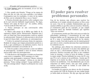 36 37
El poder del pensamiento positivo
9
2. Cada mañana, antes de levantarte, di en voz alta,
“Yo creo”, tres veces.
3. Ora, usando esta fórmula: “Pongo en las manos de
Dios este día, mi vida, mis seres queridos y mi trabajo.
Cualesquiera sean los resultados, si estoy en las manos
de Dios, son la voluntad de Dios y eso es bueno”.
4. Practica diciendo algo positivo sobre cualquier cosa
de la cual estuviste hablando negativamente. No digas,
“Nunca seré capaz de hacer eso”. En cambio, afirma,
“Con la ayuda de Dios haré eso”.
5. Nunca participes en una conversación sobre
preocupaciones.
6. Marca cada pasaje de la Biblia que hable de fe,
esperanza, alegría, gloria. Memorízalos. Repítelos una y
otra vez hasta que estos pensamientos creativos saturen
tu subconsciente. Entonces el subconsciente te devolverá
lo que tú le hayas dado –optimismo, no preocupaciones.
7. Cultiva la amistad de personas llenas de esperanza.
Rodéate de amigos que tengan pensamientos positivos y
de fe, y que contribuyan a un ambiente creativo. Esto te
mantendrá estimulado con actitudes de fe.
8. Trata de ayudar a otras personas a curar sus hábitos
de preocupación. Ayudando a otros tú mismo obtienes
mayor poder sobre tus preocupaciones.
9. Cada día de tu vida imagínate viviendo con Jesucristo
como socio y compañero. Si Él caminara a tu lado,
¿podrías estar preocupado o temeroso? Bueno, entonces
repite para ti “Él está conmigo”. Afirma en voz alta Su
promesa, “Estoy contigo siempre”. Luego cámbiala y di,
“Él está conmigo ahora”. Repite la afirmación tres veces
al día.
El poder para resolver
problemas personales
Una de las técnicas más eficaces para resolver los
problemas es el simple método de pensar en Dios como
un socio. Una de las verdades fundamentales que nos
enseña la Biblia es que Dios está con nosotros. Dehecho,
el cristianismo parte de ese concepto, ya que cuando
Jesucristo nació fue llamado Emanuel, que significa
“Dios con nosotros”.
El cristianismo enseña que Dios está cerca en todas las
dificultades, problemas y circunstancias de esta vida.
Podemos hablar con Él, apoyarnos en Él, obtener ayuda
de Él y tener el inestimable beneficio de Su interés,
apoyo y ayuda. Casi toda la gente cree de manerageneral
que esto es cierto y muchas personas han experimentado
la verdad de esta fe.
Sin embargo, para obtener las soluciones correctas a
tus problemas, es necesario ir un paso más adelante que
creer en esto y efectivamente practicar la idea de Su
presencia. Practica creyendo que Dios es tan verdadero
como tu cónyuge, o como tu socio de trabajo, o como
tu mejor amigo. Practica hablando las cosas con Él; cree
que Él te oye y piensa en tus problemas. Asume que Él
imprime en tu mente las ideas y la luz necesarias para
resolver tus problemas. Cree decididamente que en esas
soluciones no habrá errores, sino que serás guiado a
realizar acciones según la verdad, lo cual tendrá las
consecuencias correctas.
Un hombre de negocios me detuvo un día al terminar
una reunión del Club de Rotarios de una ciudad donde
yo había dado un discurso. Me dijo que algo que había
 