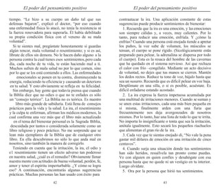 42 43
El poder del pensamiento positivo El poder del pensamiento positivo
tiempo. “Le hizo a su cuerpo un daño tal que sus
defensas bajaron”, explicó el doctor, “por eso cuando
una enfermedad física lo atacó, no tenía la resistencia ni
la fuerza renovadora para superarla. Él había debilitado
su propia condición física con el veneno de su mala
voluntad”.
Si te sientes mal, pregúntate honestamente si guardas
algún rencor, mala voluntad o resentimiento; y si es así,
líbrate de ellos sin demora. No le hacen daño alguno a la
persona contra la cual tienes esos sentimientos,pero cada
día, cada noche de tu vida, te están haciendo mal a ti.
Muchos sufren de mala salud no por lo que comen, sino
por lo que se los está comiendo a ellos. Las enfermedades
emocionales se ponen en tu contra, disminuyendo tu
energía, reduciendo tu eficiencia y causando un deterioro
en tu salud. Y esto obviamente se refleja en tu felicidad.
Sin embargo, hay gente que todavía piensa que cuando
la Biblia dice que no odies o que no te enfades es sólo
un “consejo teórico”. La Biblia no es teórica. Es nuestro
libro más grande de sabiduría. Está llena de consejos
prácticos para la vida y la salud. La ira, el resentimiento
y la culpa te enferman, afirman los médicos modernos, lo
cual confirma una vez más que el libro más actualizado
en el tema del bienestar personal es la Sagrada Biblia,
descuidada por tantos o considerada solamente como un
libro religioso y poco práctico. No me sorprende que se
lean más ejemplares de la Biblia que de cualquier otro
libro. En ella descubrimos no sólo lo que anda mal en
nosotros, sino también la manera de corregirlo.
Teniendo en cuenta que la irritación, la ira, el odio y
el resentimiento tienen un efecto adverso tan poderoso
en nuestra salud, ¿cuál es el remedio? Obviamente llenar
nuestra mente con actitudes de buena voluntad, perdón, fe,
amor y tener el espíritu imperturbable. ¿Y cómo se logra
eso? A continuación, encontrarás algunas sugerencias
prácticas. Muchas personas las han usado con éxito para
contraatacar la ira. Una aplicación constante de estas
sugerencias puede producir sentimientos de bienestar:
1. Recuerda que la ira es una emoción, y lasemociones
son siempre cálidas y, a veces, muy calientes. Por lo
tanto, para reducir una emoción, enfríala. Y ¿cómo la
enfrías? Cuando una persona está enojada tiende a apretar
los puños, la voz sube de volumen, los músculos se
tensan, el cuerpo se pone rígido. (Sicológicamente estás
preparado para pelear, la adrenalina se dispersa por todo
el cuerpo). Esta es la resaca del hombre de las cavernas
que ha quedado en el sistema nervioso. Así que rechaza
el calor con frío –congélalo. Mediante un acto decisivo
de voluntad, no dejes que tus manos se cierren. Mantén
los dedos rectos. Reduce tu tono de voz, bájalo hasta que
sea un susurro. Recuerda que es difícil pelear en voz baja.
Desplómate en una silla, o si es posible, acuéstate. Es
difícil enfadarse estando acostado.
2. La ira expresa la fuerza impetuosa acumulada por
una multitud de irritaciones menores. Cuando se suman y
se unen estas irritaciones, cada una más bien pequeña en
sí misma, finalmente arden con una furia que
frecuentemente nos deja avergonzados de nosotros
mismos. Por lo tanto, haz una lista de todo lo que te irrita.
No importa lo insignificante o tonta que sea la irritación,
anótala igualmente. Esto secará los pequeños riachuelos
que alimentan el gran río de la ira.
3. Cada vez que te sientas enojado di, “No vale la pena
gastar mil dólares de emoción en una irritación de cinco
centavos”.
4. Cuando surja una situación donde tus sentimientos
han sido heridos, resuélvela tan pronto como puedas.
Ve con alguien en quien confíes y desahógate con esa
persona hasta que no quede ni un vestigio en tu interior.
Luego olvídate.
5. Ora por la persona que hirió tus sentimientos.
 