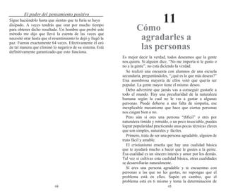 44 45
El poder del pensamiento positivo
11
Sigue haciéndolo hasta que sientas que tu furia se haya
disipado. A veces tendrás que orar por mucho tiempo
para obtener dicho resultado. Un hombre que probó este
método me dijo que llevó la cuenta de las veces que
necesitó orar hasta que el resentimiento lo dejó y llegó la
paz. Fueron exactamente 64 veces. Efectivamente él oró
de tal manera que eliminó lo negativo de su sistema.Está
definitivamente garantizado que esto funciona.
Cómo
agradarles a
las personas
Es mejor decir la verdad, todos deseamos que la gente
nos quiera. Si alguien dice, “No me importa si le gusto o
no a la gente”, no está diciendo la verdad.
Se realizó una encuesta con alumnos de una escuela
secundaria, preguntándoles, “¿qué es lo que más deseas?”
Una asombrosa mayoría de ellos votó que quería ser
popular. La gente mayor tiene el mismo deseo.
Debo advertirte que jamás vas a conseguir gustarle a
todo el mundo. Hay una peculiaridad de la naturaleza
humana según la cual no le vas a gustar a algunas
personas. Puede deberse a una falta de simpatía, ese
inexplicable mecanismo que hace que ciertas personas
nos caigan bien o no.
Pero aún si eres una persona “difícil” o eres por
naturaleza tímido y retraído, o un poco insociable, puedes
lograr popularidad practicando unas pocas técnicas claves
que son simples, naturales y fáciles.
Primero, trata de ser una persona agradable, alguien de
trato fácil y amable.
El cristianismo enseña que hay una cualidad básica
que te ayudará mucho a hacer que le gustes a la gente.
Esa cualidad es un sincero interés y amor por los demás.
Tal vez si cultivas esta cualidad básica, otras cualidades
se desarrollarán naturalmente.
Si eres una persona agradable y te encuentras con
personas a las que no les gustas, no supongas que el
problema está en ellos. Supón en cambio, que el
problema está en ti mismo y toma la determinación de
 