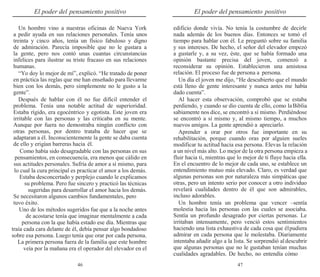 46 47
El poder del pensamiento positivo El poder del pensamiento positivo
Un hombre vino a nuestras oficinas de Nueva York
a pedir ayuda en sus relaciones personales. Tenía unos
treinta y cinco años, tenía un físico fabuloso y digno
de admiración. Parecía imposible que no le gustara a
la gente, pero nos contó unas cuantas circunstancias
infelices para ilustrar su triste fracaso en sus relaciones
humanas.
“Yo doy lo mejor de mí”, explicó. “He tratado de poner
en práctica las reglas que me han enseñado para llevarme
bien con los demás, pero simplemente no le gusto a la
gente”.
Después de hablar con él no fue difícil entender el
problema. Tenía una notable actitud de superioridad.
Estaba rígido, era egocéntrico y egotista. Este joven era
irritable con las personas y las criticaba en su mente.
Aunque por fuera no demostraba ningún conflicto con
otras personas, por dentro trataba de hacer que se
adaptaran a él. Inconscientemente la gente se daba cuenta
de ello y erigían barreras hacia él.
Como había sido desagradable con las personas en sus
pensamientos, en consecuencia, era menos que cálido en
sus actitudes personales. Sufría de amor a sí mismo, para
lo cual la cura principal es practicar el amor a los demás.
Estaba desconcertado y perplejo cuando le explicamos
su problema. Pero fue sincero y practicó las técnicas
sugeridas para desarrollar el amor hacia los demás.
Se necesitaron algunos cambios fundamentales, pero
tuvo éxito.
Uno de los métodos sugeridos fue que a la noche antes
de acostarse tenía que imaginar mentalmente a cada
persona con la que había estado ese día. Mientras que
traía cada cara delante de él, debía pensar algo bondadoso
sobre esa persona. Luego tenía que orar por cada persona.
La primera persona fuera de la familia que este hombre
veía por la mañana era el operador del elevador en el
edificio donde vivía. No tenía la costumbre de decirle
nada además de los buenos días. Entonces se tomó el
tiempo para hablar con él. Le preguntó sobre su familia
y sus intereses. De hecho, el señor del elevador empezó
a gustarle y, a su vez, éste, que se había formado una
opinión bastante precisa del joven, comenzó a
reconsiderar su opinión. Establecieron una amistosa
relación. El proceso fue de persona a persona.
Un día el joven me dijo, “He descubierto que el mundo
está lleno de gente interesante y nunca antes me había
dado cuenta”.
Al hacer esta observación, comprobó que se estaba
perdiendo, y cuando se dio cuenta de ello, como laBiblia
sabiamente nos dice, se encontró a sí mismo. Perdiéndose
se encontró a sí mismo y, al mismo tiempo, a muchos
nuevos amigos. La gente aprendió a apreciarlo.
Aprender a orar por otros fue importante en su
rehabilitación, porque cuando oras por alguien sueles
modificar tu actitud hacia esa persona. Elevas la relación
a un nivel más alto. Lo mejor de la otra persona empieza a
fluir hacia ti, mientras que lo mejor de ti fluye hacia ella.
En el encuentro de lo mejor de cada uno, se establece un
entendimiento mutuo más elevado. Claro, es verdad que
algunas personas son por naturaleza más simpáticas que
otras, pero un intento serio por conocer a otro individuo
revelará cualidades dentro de él que son admirables,
incluso adorables.
Un hombre tenía un problema que vencer –sentía
molestia hacia las personas con las cuales se asociaba.
Sentía un profundo desagrado por ciertas personas. Le
irritaban intensamente, pero venció estos sentimientos
haciendo una lista exhaustiva de cada cosa que élpudiera
admirar en cada persona que le molestaba. Diariamente
intentaba añadir algo a la lista. Se sorprendió aldescubrir
que algunas personas que no le gustaban tenían muchas
cualidades agradables. De hecho, no entendía cómo
 