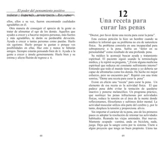 48 49
El poder del pensamiento positivo
12
pudieron disgustarle anteriormente. Por supuesto,
mientras él estaba haciendo este descubrimiento sobre
ellos, ellos a su vez, fueron encontrando cualidades
agradables en él.
Otra manera de conseguir el aprecio de la gente es
tratar de alimentar el ego de los demás. Aquellos que
ayudes a crecer y a hacerse mejores personas, más fuertes
y más agradables, te darán su perdurable devoción.
Ayuda a crecer a tantas personas como puedas. Hazlo
sin egoísmo. Hazlo porque te gustan o porque ves
posibilidades en ellas. Haz esto y nunca te faltarán
amigos. Siempre estarán pensando bien de ti. Ayuda a la
gente a crecer y ámala genuinamente. Hazle bien y su
estima y afecto fluirán de regreso a ti.
Una receta para
curar las penas
“Doctor, por favor deme una receta para curar la pena”.
Esta curiosa petición la hizo un hombre cuando su
médico le informó que su problema no era de naturaleza
física. Su problema consistía en una incapacidad para
sobreponerse a la pena. Sufría un “dolor en su
personalidad” como resultado de una profunda pena.
Su médico le aconsejó buscar ayuda y tratamiento
espiritual. El paciente siguió usando la terminología
médica, y le repitió su pregunta, “¿Existe alguna medicina
espiritual que reduzca mi constante sufrimiento interno?
Entiendo que todo el mundo tiene penas y yo debería ser
capaz de afrontarlas como los demás. He hecho mi mejor
esfuerzo, pero no encuentro paz”. Repitió con una triste
sonrisa, “Deme una receta para curar la pena”.
Existe en efecto una “receta” para curar la pena. Un
elemento de esa receta es la actividad física. El que
padece pena debe evitar la tentación de quedarse
inactivo y ponerse melancólico. Un programa práctico,
que sustituye las penas infructuosas por actividades
físicas, reduce la tensión en el área de la mente donde
reflexionamos, filosofamos y sufrimos dolor mental. La
actividad muscular utiliza otra parte del cerebro y, por lo
tanto, desplaza la tensión y proporciona alivio.
Sin importar el carácter de tu pena, uno de los primeros
pasos es adoptar la resolución de retomar tus actividades
habituales. Reanuda tus viejas amistades. Haz nuevas.
Mantente ocupado –camina, anda en bicicleta, nada,
juega. Deja que la sangre corra por tu sistema. Únete a
algún proyecto que tenga un buen propósito. Llena tus
 