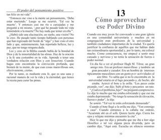 52 53
El poder del pensamiento positivo
13
tan feliz en mi vida”.
“Entonces me vino a la mente un pensamiento, ‘Debo
estar muriendo.’ Luego se me ocurrió, ‘Tal vez he
muerto’. Y entonces casi me río a carcajadas y me
pregunté a mí mismo, ‘¿por qué he pasado toda mi vida
temiéndole a la muerte? No hay nada que temer en ella’”.
¿Habrá sido una alucinación, un sueño, una visión? No
lo creo. He pasado tanto tiempo hablando con personas
que han regresado del borde de “algo” y han visto el otro
lado y que, unánimemente, han reportado belleza, luz y
paz, que no tengo ninguna duda.
Lee y cree en la Biblia cuando habla de la bondad de
Dios y de la inmortalidad de las almas. Haz de la oración
y la fe una costumbre en tu vida. Aprende a tener una
verdadera relación con Dios y con Jesucristo. Cuando
hagas esto encontrarás la convicción profunda, que
brotará de tu mente, de que esas cosas maravillosas son,
efectivamente, ciertas.
Por lo tanto, es mediante esta fe, que es una sana y
racional manera de ver la vida y la eternidad, que tienes
la receta para curar las penas.
Cómo aprovechar
ese Poder Divino
Cuando era muy joven fui convocado a una gran iglesia
en una comunidad universitaria y muchos en mi
congregación eran profesores de la universidad y
también ciudadanos importantes de la ciudad. Yo quería
justificar la confianza de aquéllos que me habían dado
tan extraordinaria oportunidad y, por lo tanto, me esforcé
mucho. Como consecuencia, me empecé a sentir muy
cansado y nervioso y no tenía la sensación de fuerza o
poder normal.
Un día fui a ver al profesor Hugh M. Tilroe, un gran
amigo mío. Era un profesor maravilloso y también un
gran pescador y cazador. Era un hombre de intereses
típicamente masculinos con un gusto por actividades al
aire libre. Yo sabía que si no lo encontraba en la
universidad estaría en el lago pescando y, de hecho, ahí
estaba. Acercó el bote a la orilla. “Los peces están
picando, ven”, me dijo. Subí al bote y pescamos un rato.
“¿Cuáleselproblema,hijo?”mepreguntócomprensivo.
Le dije lo mucho que me estaba esforzando y que eso me
estaba deprimiendo. “No tengo la sensación de elevación,
fuerza o poder”, le dije.
Se sonrió. “Tal vez te estás esforzando demasiado”.
Cuando el bote llegó a la orilla me dijo, “Ven conmigo
a casa”. Cuando entramos a la cabaña me ordenó,
“Acuéstate ahí en el sofá. Quiero leerte algo. Cierra los
ojos y relájate mientras encuentro la cita”.
Hice lo que me dijo y pensaba que me iba a leer algo
filosófico o tal vez alguna pieza divertida, pero en
cambio dijo, “Aquí está. Escucha en silencio mientras
 