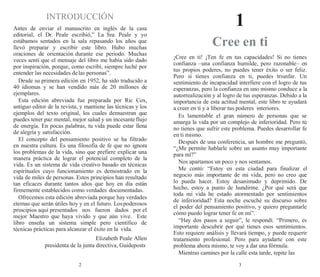 2 3
INTRODUCCIÓN
Antes de enviar el manuscrito en inglés de la casa
editorial, el Dr. Peale escribió,” La Sra. Peale y yo
estábamos sentados en la sala repasando los años que
llevó preparar y escribir este libro. Hubo muchas
oraciones de orientación durante ese periodo. Muchas
veces sentí que el mensaje del libro me había sido dado
por inspiración, porque, como escribí, siempre luché por
entender las necesidades delas personas”.
Desde su primera edición en 1952, ha sido traducido a
40 idiomas y se han vendido más de 20 millones de
ejemplares.
Esta edición abreviada fue preparada por Ric Cox,
antiguo editor de la revista, y mantiene las técnicas y los
ejemplos del texto original, los cuales demuestran que
puedes tener paz mental, mejor salud y un incesanteflujo
de energía. En pocas palabras, tu vida puede estar llena
de alegría y satisfacción.
El concepto del pensamiento positivo se ha filtrado
en nuestra cultura. Es una filosofía de fe que no ignora
los problemas de la vida, sino que prefiere explicar una
manera práctica de lograr el potencial completo de la
vida. Es un sistema de vida creativo basado en técnicas
espirituales cuyo funcionamiento es demostrado en la
vida de miles de personas. Estos principios han resultado
tan eficaces durante tantos años que hoy en día están
firmemente establecidos como verdades documentadas.
Ofrecemos esta edición abreviada porque hay verdades
eternas que serán útiles hoy y en el futuro. Lospoderosos
principios aquí presentados nos fueron dados por el
mejor Maestro que haya vivido y que aún vive. Este
libro enseña un sistema simple pero científico de
técnicas prácticas para alcanzar el éxito en la vida.
Elizabeth Peale Allen
presidenta de la junta directiva, Guideposts
1
Cree en ti
¡Cree en ti! ¡Ten fe en tus capacidades! Si no tienes
confianza –una confianza humilde, pero razonable– en
tus propios poderes, no puedes tener éxito o ser feliz.
Pero si tienes confianza en ti, puedes triunfar. Un
sentimiento de incapacidad interfiere con el logro de tus
esperanzas, pero la confianza en uno mismo conduce a la
autorrealización y al logro de tus esperanzas. Debido a la
importancia de esta actitud mental, este libro te ayudará
a creer en ti y a liberar tus poderes interiores.
Es lamentable el gran número de personas que se
amarga la vida por un complejo de inferioridad. Pero tú
no tienes que sufrir este problema. Puedes desarrollar fe
en ti mismo.
Después de una conferencia, un hombre me preguntó,
“¿Me permite hablarle sobre un asunto muy importante
para mí?”
Nos apartamos un poco y nos sentamos.
Me contó: “Estoy en esta ciudad para finalizar el
negocio más importante de mi vida, pero no creo que
lo pueda hacer. Estoy desanimado y deprimido. De
hecho, estoy a punto de hundirme. ¿Por qué será que
toda mi vida he estado atormentado por sentimientos
de inferioridad? Esta noche escuché su discurso sobre
el poder del pensamiento positivo, y quiero preguntarle
cómo puedo lograr tener fe en mí”.
“Hay dos pasos a seguir”, le respondí. “Primero, es
importante descubrir por qué tienes esos sentimientos.
Esto requiere análisis y llevará tiempo, y puede requerir
tratamiento profesional. Pero para ayudarte con este
problema ahora mismo, te voy a dar una fórmula.
Mientras camines por la calle esta tarde, repite las
 