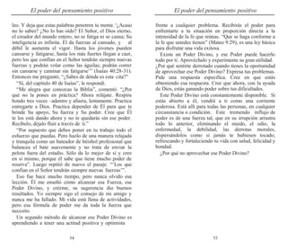 54 55
El poder del pensamiento positivo El poder del pensamiento positivo
leo. Y deja que estas palabras penetren tu mente.‘¿Acaso
no lo sabes? ¿No lo has oído? El Señor, el Dios eterno,
el creador del mundo entero, no se fatiga ni se cansa; Su
inteligencia es infinita. Él da fuerzas al cansado, y al
débil le aumenta el vigor. Hasta los jóvenes pueden
cansarse y fatigarse, hasta los más fuertes llegan a caer,
pero los que confían en el Señor tendrán siempre nuevas
fuerzas y podrán volar como las águilas; podrán correr
sin cansarse y caminar sin fatigarse’” (Isaías 40:28-31).
Entonces me preguntó, “¿Sabes de dónde es esta cita?”
“Sí, del capítulo 40 de Isaías”, le respondí.
“Me alegra que conozcas la Biblia”, comentó. “¿Por
qué no la pones en práctica? Ahora relájate. Respira
hondo tres veces –adentro y afuera, lentamente. Practica
entregarte a Dios. Practica depender de Él para que te
brinde Su apoyo, Su fuerza y Su poder. Cree que Él
te los está dando ahora y no te quedarás sin ese poder.
Recíbelo, déjalo fluir a través de ti.”
“Por supuesto que debes poner en tu trabajo todo el
esfuerzo que puedas. Pero hazlo de una manera relajada
y tranquila como un bateador de béisbol profesional que
balancea el bate suavemente y no trata de enviar la
pelota fuera del estadio. Sólo da lo mejor de sí y cree
en sí mismo, porque él sabe que tiene mucho poder de
reserva”. Luego repitió de nuevo el pasaje. “‘Los que
confían en el Señor tendrán siempre nuevas fuerzas’”.
Eso fue hace mucho tiempo, pero nunca olvido esa
lección. Él me enseñó cómo alcanzar esa Fuerza, ese
Poder Divino, y créeme, su sugerencia dio buenos
resultados. Yo siempre sigo el consejo de mi amigo y
nunca me ha fallado. Mi vida está llena de actividades,
pero esa fórmula de poder me da toda la fuerza que
necesito.
Un segundo método de alcanzar ese Poder Divino es
aprendiendo a tener una actitud positiva y optimista
frente a cualquier problema. Recibirás el poder para
enfrentarte a tu situación en proporción directa a la
intensidad de la fe que reúnas. “Que se haga conforme a
la fe que ustedes tienen” (Mateo 9:29), es una ley básica
para disfrutar una vida exitosa.
Existe un Poder Divino, y ese Poder puede hacerlo
todo por ti. Aprovéchalo y experimenta su gran utilidad.
¿Por qué sentirte derrotado cuando tienes la oportunidad
de aprovechar ese Poder Divino? Expresa tus problemas.
Pide una respuesta específica. Cree en que estás
obteniendo esa respuesta. Cree que ahora, con la ayuda
de Dios, estás ganando poder sobre tus dificultades.
Este Poder Divino está constantemente disponible. Si
estás abierto a él, vendrá a ti como una corriente
poderosa. Está allí para todas las personas, en cualquier
circunstancia o condición. Este tremendo influjo de
poder es de una fuerza tal, que en su irrupción arrastra
todo lo anterior, eliminando el miedo, el odio, la
enfermedad, la debilidad, las derrotas morales,
dispersándolos como si jamás te hubiesen tocado,
refrescando y fortaleciendo tu vida con salud, felicidad y
bondad.
¿Por qué no aprovechar ese Poder Divino?
 