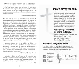56
Orientar por medio de la oración
“¿Cuál es el mayor poder en el universo? Yo creo que es
la conexión entre el gran Dios que esparció las estrellas
en la infinita noche del cielo y la criatura hecha a Su
propia imagen y semejanza: el hombre. Esta conexión se
llama la oración.”
—Norman Vincent Peale
Por más de 50 años, los ministerios de oración de
Guideposts han cumplido las peticiones de oración de
personas que buscan inspiración y soluciones a
necesidades y problemas específicos que nos llegan por
teléfono, por correo y a través de correos electrónicos.
En promedio recibimos unas 40 mil peticiones por mes.
Cada petición recibe atención especial de nuestros
voluntarios quienes oran por cada individuo, por nombre
y por necesidad. Para nosotros, elevar estas oraciones a
Dios es más que una responsabilidad, es un privilegio.
A pesar de que nosotros sólo somos los mensajeros,
sabemos que Dios escucha y oye nuestras oraciones. A
la persona que lo necesita, le ofrecemos fortaleza, fe y la
esperanza de que su oración sea respondida.
“Como cristiano, creo en la palabra de Dios y en
el poder de la oración. Por favor oren por nosotros.
Pídanle a Dios que nos dé fortaleza, perseverancia y
protección contra el mal. Por favor, oren también para
que Dios nos guíe en momentos de duda, desasosiego y
cuando tengamos problemas.”
—John, un soldado en Kuwait
“Gracias a Dios por el poder de la oración. Han
pasado siete meses desde el trasplante de célula madre
de Andy porque tenía leucemia mieloide crónica y su
médula no muestra ninguna señal de leucemia.”
—Kathy
MayWePrayforYou?
OurPrayerministry prays every day for
theneedsofpeoplewhoseekabrighter
tomorrowforfamily,friends,andloved
ones.From success in ajob,to the safe
arrivalofanewbaby,toovercomingthe
strugglesofdailylife,weprayforeach
request individually by name andneed.
Thepowerofprayerhasbeenprovento
produce miracles. Let us pray for you.
We are only a fewclicks
or phone call away.
Submit prayer requests at OurPrayer.org
24 hours a day/7 days a week
Call us at 1-203-778-8063
7 am to 10 pm EST weekdays
Become a PrayerVolunteer
Help others receive the healing power of prayer! Join our
faith-filledcommunityandbecomeanOurPrayervolunteer.
For more information visit ourprayervolunteer.org.
FOLLOW US
Facebook.com/
OurPrayer
Twitter.com/
OurPrayer
 