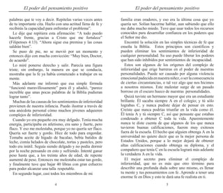 4 5
El poder del pensamiento positivo El poder del pensamiento positivo
palabras que te voy a decir. Repítelas varias veces antes
de tu importante cita. Hazlo con una actitud llena de fe y
recibirás la capacidad para enfrentar el problema”.
Le dije que repitiera esta afirmación: “A todo puedo
hacerle frente, gracias a Cristo que me fortalece”
(Filipenses 4:13). “Ahora sigue esa premisa y las cosas
saldrán bien”.
Se puso de pie, no se movió por un momento y
entonces dijo con mucha convicción: “Muy bien, Doctor,
de acuerdo”.
Lo miré ponerse derecho y salir. Parecía una figura
triste; sin embargo, la manera en que se conducía,
mostraba que la fe ya había comenzado a trabajar en su
mente.
Más adelante me informó que esa simple fórmula
“funcionó maravillosamente” para él y añadió, “parece
increíble que unas pocas palabras de la Biblia pudieran
lograr tanto”.
Muchas de las causas de los sentimientos de inferioridad
provienen de nuestra infancia. Puedo ilustrar a través de
una anécdota personal cómo muchos jóvenes adquieren
complejos de inferioridad.
Cuando yo era pequeño era muy delgado. Tenía mucha
energía, participaba en atletismo, era sano y fuerte, pero
flaco. Y eso me molestaba, porque yo no quería ser flaco.
Quería ser fuerte y gordo. Hice de todo para engordar.
Tomaba aceite de hígado de bacalao, bebía batidos de
leche, comía helados de chocolate, tortas y pasteles, pero
todo era inútil. Seguía siendo delgado y no podía dormir
por la noche pensando en esto y sufriendo. Intenté ganar
peso hasta que, a los treinta años de edad, de repente
aumenté de peso. Entonces me molestaba estar tan gordo,
y finalmente tuve que bajar 40 libras con gran esfuerzo
para poder alcanzar una talla respetable.
En segundo lugar, casi todos los miembros de mi
familia eran oradores, y eso era la última cosa que yo
quería ser. Solían hacerme hablar, aun sabiendo que ello
me daba mucho miedo. Tuve que usar todos los recursos
conocidos para desarrollar confianza en los poderes que
el Señor me dio.
Encontré la solución en las simples técnicas de fe que
enseña la Biblia. Estos principios son científicos y
pueden eliminar los sentimientos de inferioridad de
cualquier personalidad. Su uso puede liberar los poderes
que han sido inhibidos por sentimientos de incapacidad.
Estos son algunos de los orígenes del complejo de
inferioridad que erige barreras en el poder de nuestras
personalidades. Puede ser causado por alguna violencia
emocionalpadecidaennuestraniñez,oserlaconsecuencia
de ciertas circunstancias, o tal vez algo que nos hicimos
a nosotros mismos. Este malestar surge de un pasado
borroso en el oscuro hueco de nuestras personalidades.
Quizá tuviste un hermano mayor que era un estudiante
brillante. Él sacaba siempre A en el colegio; y tú sólo
lograbas C, y nunca pudiste dejar de pensar en esto.
Creíste que nunca podrías triunfar en la vida como él.
Él tenía A y tú siempre C, así que pensaste que estabas
condenado a obtener C toda tu vida. Aparentemente
nunca te diste cuenta de que algunos de los que nunca
tuvieron buenas calificaciones, fueron muy exitosos
fuera de la escuela. El hecho que alguien obtenga A en la
universidad no quiere decir que es la mejor persona de
Estados Unidos, porque a lo mejor dejará de obtener
altas calificaciones cuando obtenga su diploma, y el
compañero que tenía C en la escuela logrará más adelante
la verdadera A en la vida.
El mejor secreto para eliminar el complejo de
inferioridad, que no es más que otro término para
describir una profunda duda sobre uno mismo, es llenar
tu mente y tus pensamientos con fe. Aprende a tener una
enorme fe en Dios y esto te dará una fe realista en ti.
 